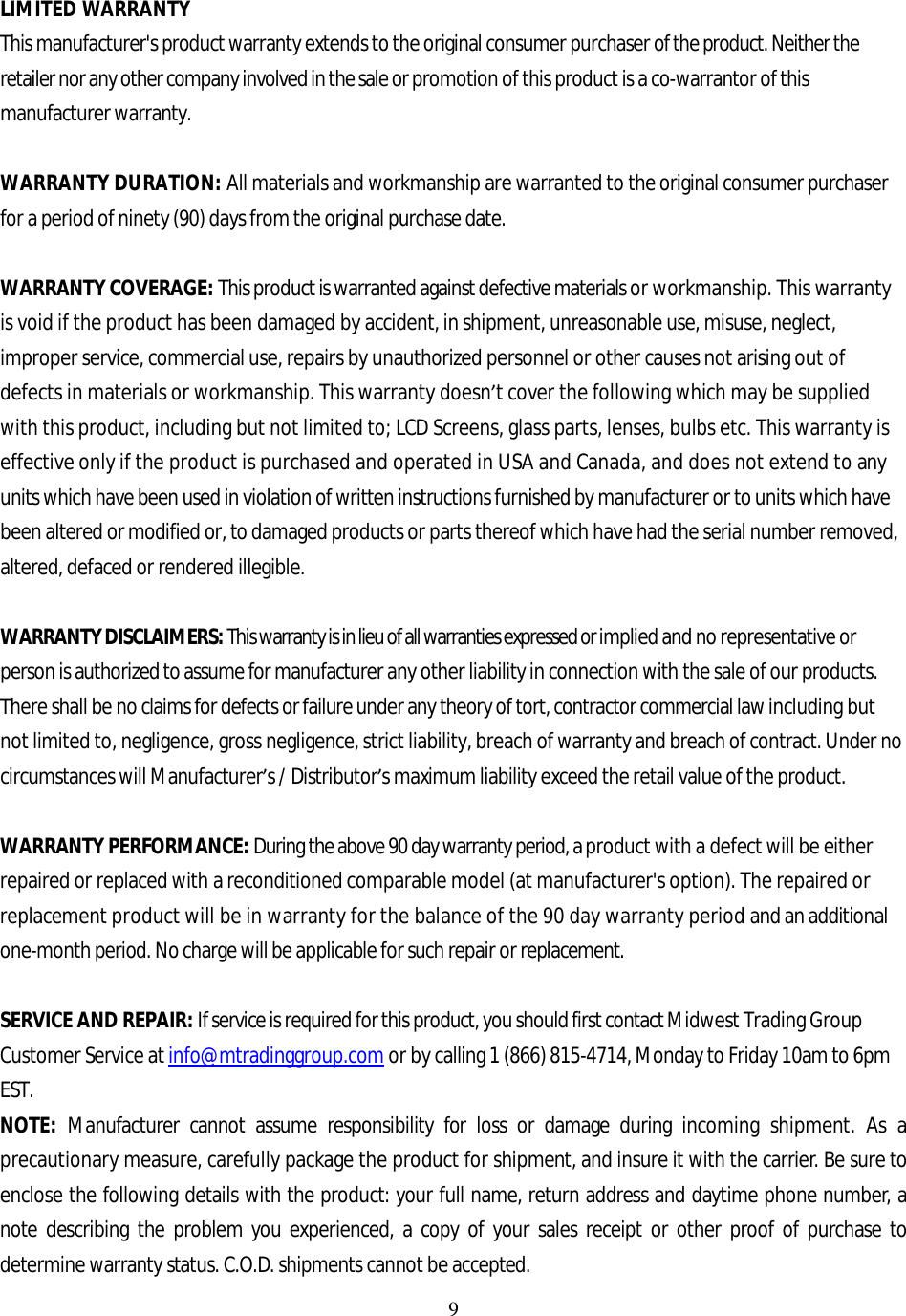 9  LIMITED WARRANTY This manufacturer&apos;s product warranty extends to the original consumer purchaser of the product. Neither the retailer nor any other company involved in the sale or promotion of this product is a co-warrantor of this manufacturer warranty.  WARRANTY DURATION: All materials and workmanship are warranted to the original consumer purchaser for a period of ninety (90) days from the original purchase date.  WARRANTY COVERAGE: This product is warranted against defective materials or workmanship. This warranty is void if the product has been damaged by accident, in shipment, unreasonable use, misuse, neglect, improper service, commercial use, repairs by unauthorized personnel or other causes not arising out of defects in materials or workmanship. This warranty doesn’t cover the following which may be supplied with this product, including but not limited to; LCD Screens, glass parts, lenses, bulbs etc. This warranty is effective only if the product is purchased and operated in USA and Canada, and does not extend to any units which have been used in violation of written instructions furnished by manufacturer or to units which have been altered or modified or, to damaged products or parts thereof which have had the serial number removed, altered, defaced or rendered illegible.  WARRANTY DISCLAIMERS: This warranty is in lieu of all warranties expressed or implied and no representative or person is authorized to assume for manufacturer any other liability in connection with the sale of our products. There shall be no claims for defects or failure under any theory of tort, contractor commercial law including but not limited to, negligence, gross negligence, strict liability, breach of warranty and breach of contract. Under no circumstances will Manufacturer’s / Distributor’s maximum liability exceed the retail value of the product.  WARRANTY PERFORMANCE: During the above 90 day warranty period, a product with a defect will be either repaired or replaced with a reconditioned comparable model (at manufacturer&apos;s option). The repaired or replacement product will be in warranty for the balance of the 90 day warranty period and an additional one-month period. No charge will be applicable for such repair or replacement.  SERVICE AND REPAIR: If service is required for this product, you should first contact Midwest Trading Group Customer Service at info@mtradinggroup.com or by calling 1 (866) 815-4714, Monday to Friday 10am to 6pm EST. NOTE: Manufacturer cannot assume responsibility for loss or damage during incoming shipment. As a precautionary measure, carefully package the product for shipment, and insure it with the carrier. Be sure to enclose the following details with the product: your full name, return address and daytime phone number, a note describing the problem you experienced, a copy of your sales receipt or other proof of purchase to determine warranty status. C.O.D. shipments cannot be accepted. 