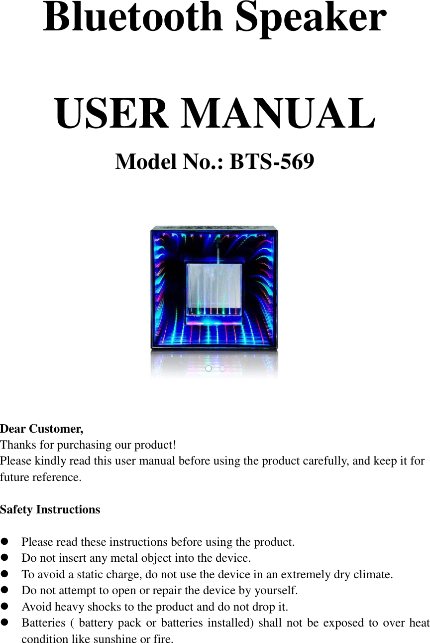 Bluetooth Speaker  USER MANUAL Model No.: BTS-569     Dear Customer, Thanks for purchasing our product! Please kindly read this user manual before using the product carefully, and keep it for future reference.    Safety Instructions   Please read these instructions before using the product.  Do not insert any metal object into the device.  To avoid a static charge, do not use the device in an extremely dry climate.  Do not attempt to open or repair the device by yourself.  Avoid heavy shocks to the product and do not drop it.  Batteries ( battery pack or batteries installed) shall not be exposed to over heat condition like sunshine or fire.    