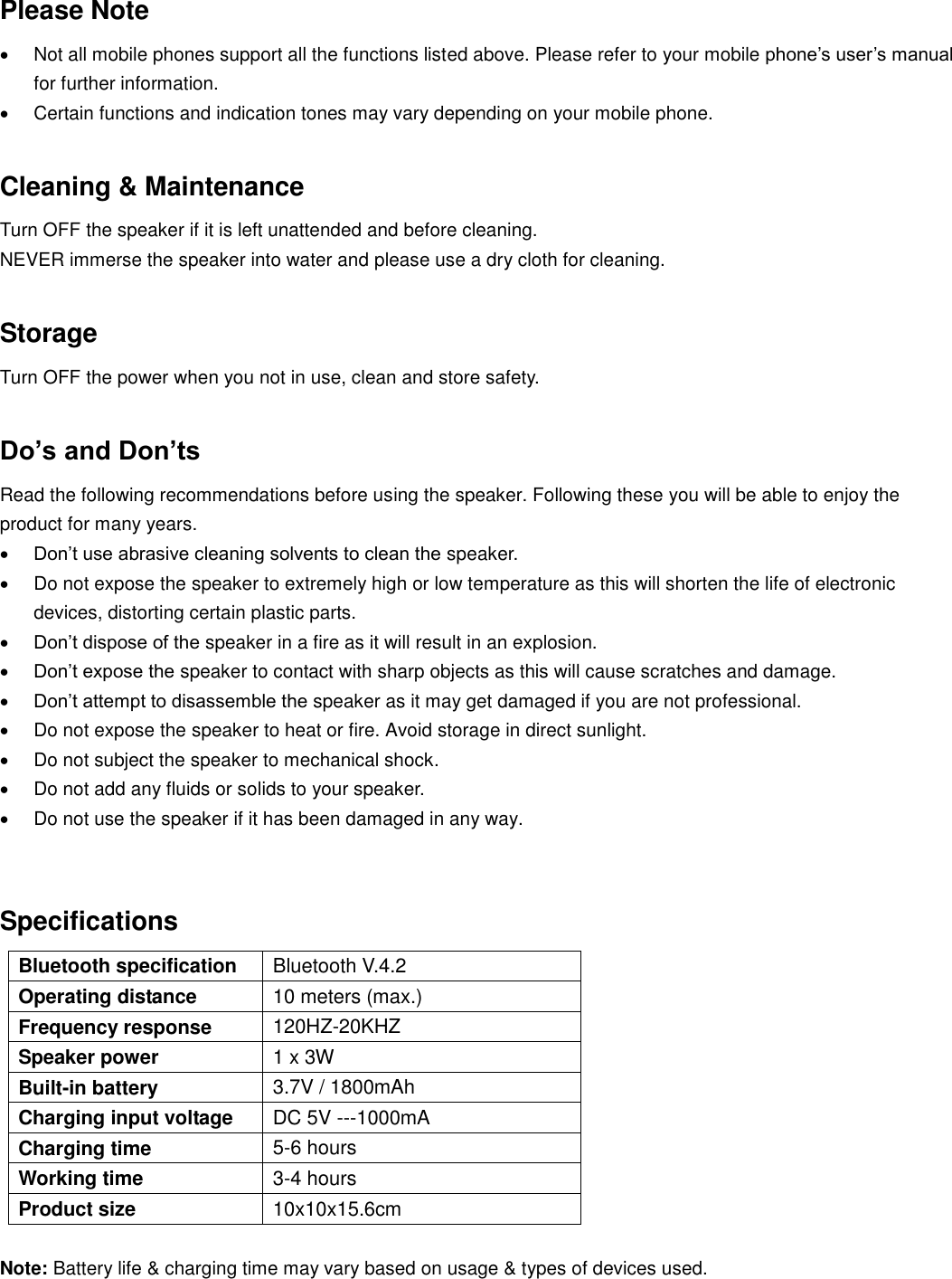Please Note   Not all mobile phones support all the functions listed above. Please refer to your mobile phone’s user’s manual for further information.   Certain functions and indication tones may vary depending on your mobile phone.   Cleaning &amp; Maintenance   Turn OFF the speaker if it is left unattended and before cleaning.   NEVER immerse the speaker into water and please use a dry cloth for cleaning.  Storage Turn OFF the power when you not in use, clean and store safety.  Do’s and Don’ts Read the following recommendations before using the speaker. Following these you will be able to enjoy the product for many years.  Don’t use abrasive cleaning solvents to clean the speaker.   Do not expose the speaker to extremely high or low temperature as this will shorten the life of electronic devices, distorting certain plastic parts.  Don’t dispose of the speaker in a fire as it will result in an explosion.  Don’t expose the speaker to contact with sharp objects as this will cause scratches and damage.  Don’t attempt to disassemble the speaker as it may get damaged if you are not professional.   Do not expose the speaker to heat or fire. Avoid storage in direct sunlight.   Do not subject the speaker to mechanical shock.   Do not add any fluids or solids to your speaker.   Do not use the speaker if it has been damaged in any way.   Specifications   Bluetooth specification Bluetooth V.4.2 Operating distance 10 meters (max.) Frequency response 120HZ-20KHZ Speaker power 1 x 3W Built-in battery 3.7V / 1800mAh Charging input voltage DC 5V ---1000mA Charging time 5-6 hours   Working time 3-4 hours Product size 10x10x15.6cm  Note: Battery life &amp; charging time may vary based on usage &amp; types of devices used. 