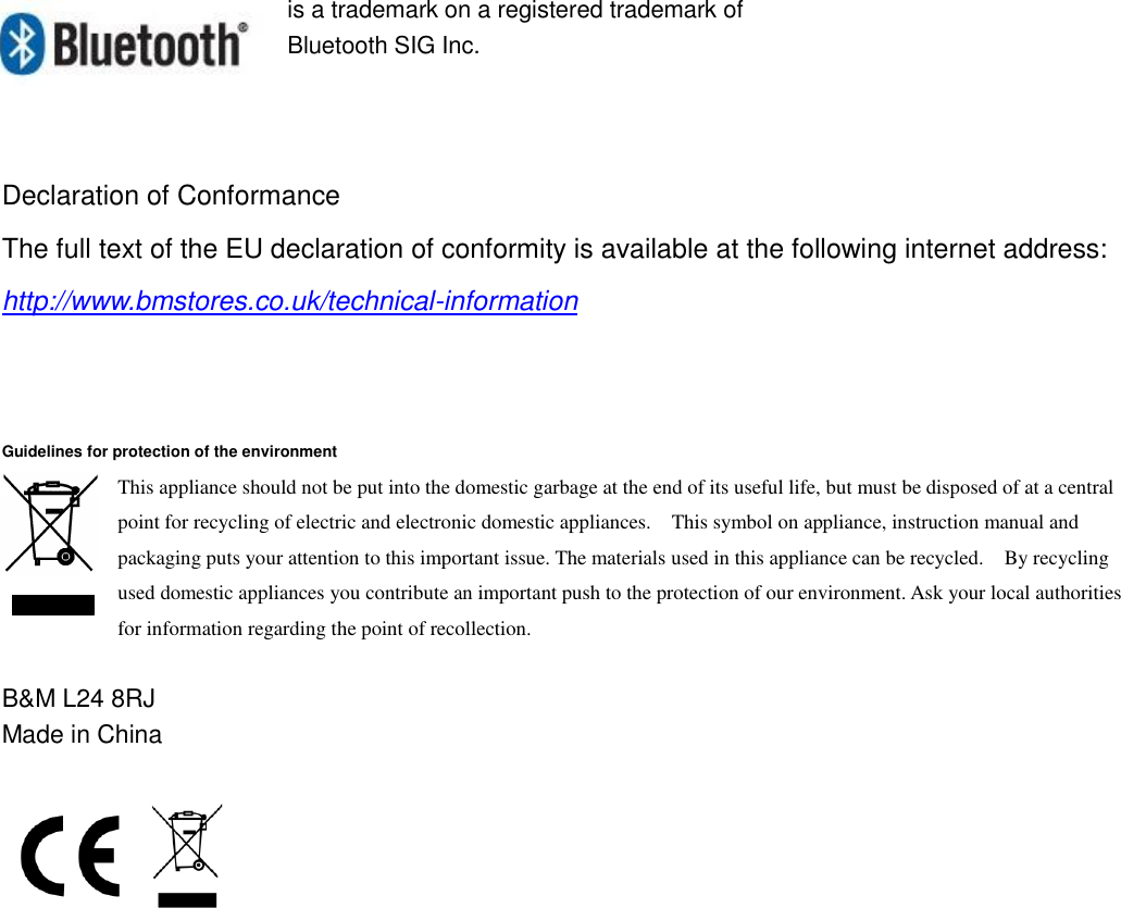  is a trademark on a registered trademark of Bluetooth SIG Inc.    Declaration of Conformance The full text of the EU declaration of conformity is available at the following internet address: http://www.bmstores.co.uk/technical-information    Guidelines for protection of the environment This appliance should not be put into the domestic garbage at the end of its useful life, but must be disposed of at a central point for recycling of electric and electronic domestic appliances.    This symbol on appliance, instruction manual and packaging puts your attention to this important issue. The materials used in this appliance can be recycled.    By recycling used domestic appliances you contribute an important push to the protection of our environment. Ask your local authorities for information regarding the point of recollection.  B&amp;M L24 8RJ Made in China   