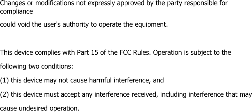 Changes or modifications not expressly approved by the party responsible for compliance could void the user&apos;s authority to operate the equipment.    This device complies with Part 15 of the FCC Rules. Operation is subject to the following two conditions: (1) this device may not cause harmful interference, and (2) this device must accept any interference received, including interference that may cause undesired operation.  