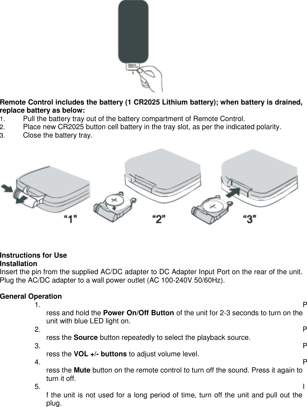                                                                            Remote Control includes the battery (1 CR2025 Lithium battery); when battery is drained, replace battery as below:  1. Pull the battery tray out of the battery compartment of Remote Control. 2. Place new CR2025 button cell battery in the tray slot, as per the indicated polarity. 3. Close the battery tray.        Instructions for Use Installation Insert the pin from the supplied AC/DC adapter to DC Adapter Input Port on the rear of the unit. Plug the AC/DC adapter to a wall power outlet (AC 100-240V 50/60Hz).  General Operation 1.  Press and hold the Power On/Off Button of the unit for 2-3 seconds to turn on the unit with blue LED light on. 2.  Press the Source button repeatedly to select the playback source. 3.  Press the VOL +/- buttons to adjust volume level. 4.  Press the Mute button on the remote control to turn off the sound. Press it again to turn it off. 5.  If the unit is not used for a long period of time, turn off the unit and pull out the plug.  