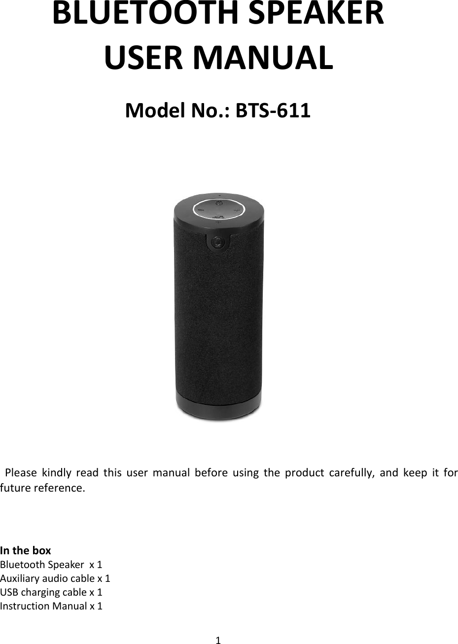 1   BLUETOOTH SPEAKER USER MANUAL Model No.: BTS-611        Please  kindly  read  this  user  manual  before  using  the  product  carefully,  and  keep  it  for future reference.    In the box Bluetooth Speaker  x 1 Auxiliary audio cable x 1 USB charging cable x 1 Instruction Manual x 1 