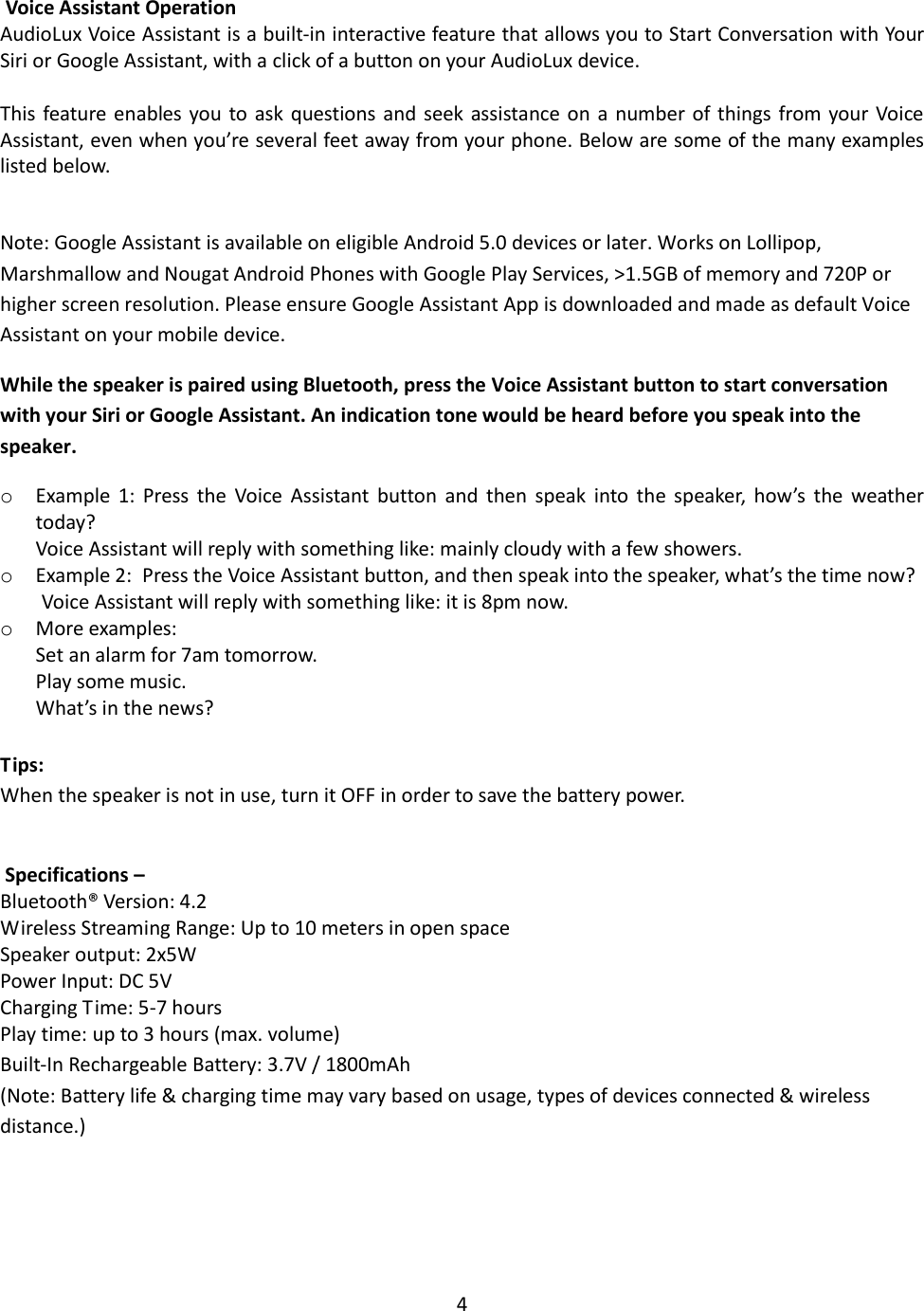 4    Voice Assistant Operation AudioLux Voice Assistant is a built-in interactive feature that allows you to Start Conversation with Your Siri or Google Assistant, with a click of a button on your AudioLux device.  This feature  enables you  to ask questions and seek assistance on a number of things from your Voice Assistant, even when you’re several feet away from your phone. Below are some of the many examples listed below.  Note: Google Assistant is available on eligible Android 5.0 devices or later. Works on Lollipop, Marshmallow and Nougat Android Phones with Google Play Services, &gt;1.5GB of memory and 720P or higher screen resolution. Please ensure Google Assistant App is downloaded and made as default Voice Assistant on your mobile device.  While the speaker is paired using Bluetooth, press the Voice Assistant button to start conversation with your Siri or Google Assistant. An indication tone would be heard before you speak into the speaker.  o Example  1:  Press  the  Voice  Assistant  button  and  then  speak  into  the  speaker,  how’s  the  weather today? Voice Assistant will reply with something like: mainly cloudy with a few showers. o Example 2:  Press the Voice Assistant button, and then speak into the speaker, what’s the time now? Voice Assistant will reply with something like: it is 8pm now. o More examples:  Set an alarm for 7am tomorrow. Play some music. What’s in the news?  Tips: When the speaker is not in use, turn it OFF in order to save the battery power.    Specifications –  Bluetooth® Version: 4.2 Wireless Streaming Range: Up to 10 meters in open space Speaker output: 2x5W Power Input: DC 5V Charging Time: 5-7 hours Play time: up to 3 hours (max. volume) Built-In Rechargeable Battery: 3.7V / 1800mAh (Note: Battery life &amp; charging time may vary based on usage, types of devices connected &amp; wireless distance.)     