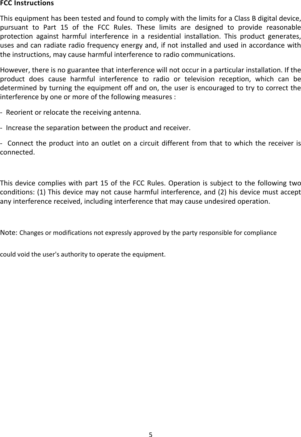 5  FCC Instructions This equipment has been tested and found to comply with the limits for a Class B digital device, pursuant  to  Part  15  of  the  FCC  Rules.  These  limits  are  designed  to  provide  reasonable protection  against  harmful  interference  in  a  residential  installation.  This  product  generates, uses and can radiate radio frequency energy and, if not installed and used in accordance with the instructions, may cause harmful interference to radio communications.  However, there is no guarantee that interference will not occur in a particular installation. If the product  does  cause  harmful  interference  to  radio  or  television  reception,  which  can  be determined by turning the equipment off and on, the user is encouraged to try to correct the interference by one or more of the following measures : -  Reorient or relocate the receiving antenna. -  Increase the separation between the product and receiver. -  Connect the product into an outlet on a circuit  different from  that  to which the  receiver  is connected.  This device complies with part 15 of the FCC Rules. Operation is subject to the following two conditions: (1) This device may not cause harmful interference, and (2) his device must accept any interference received, including interference that may cause undesired operation.  Note: Changes or modifications not expressly approved by the party responsible for compliance could void the user&apos;s authority to operate the equipment.   