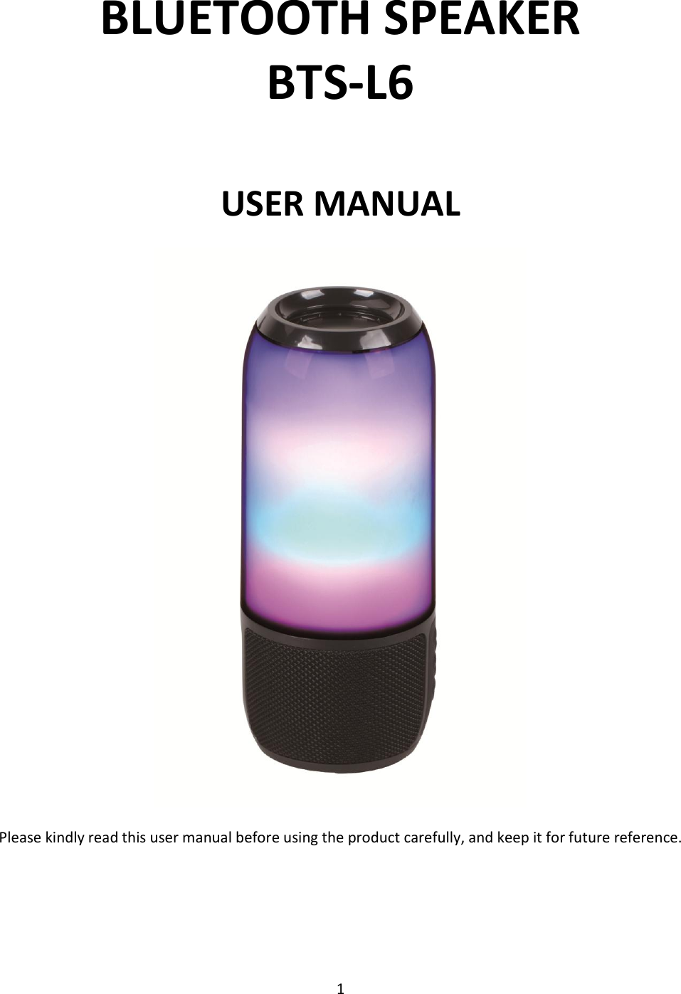 1  BLUETOOTH SPEAKER                     BTS-L6  USER MANUAL   Please kindly read this user manual before using the product carefully, and keep it for future reference.   
