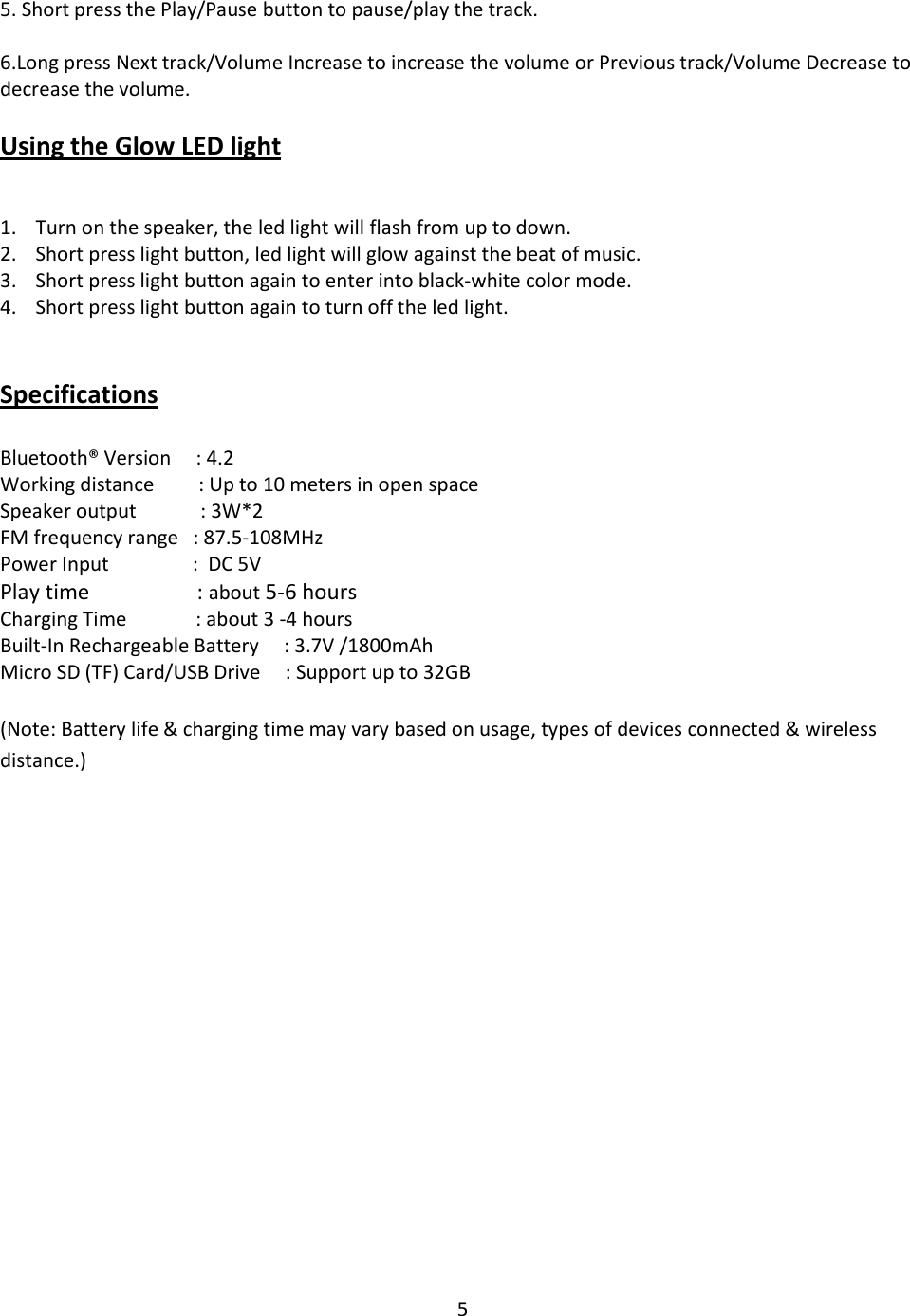 5   5. Short press the Play/Pause button to pause/play the track.  6.Long press Next track/Volume Increase to increase the volume or Previous track/Volume Decrease to decrease the volume.  Using the Glow LED light  1. Turn on the speaker, the led light will flash from up to down. 2. Short press light button, led light will glow against the beat of music. 3. Short press light button again to enter into black-white color mode. 4. Short press light button again to turn off the led light.    Specifications   Bluetooth® Version     : 4.2 Working distance         : Up to 10 meters in open space Speaker output             : 3W*2 FM frequency range   : 87.5-108MHz Power Input                 :  DC 5V Play time                    : about 5-6 hours Charging Time              : about 3 -4 hours Built-In Rechargeable Battery     : 3.7V /1800mAh Micro SD (TF) Card/USB Drive     : Support up to 32GB  (Note: Battery life &amp; charging time may vary based on usage, types of devices connected &amp; wireless distance.) 