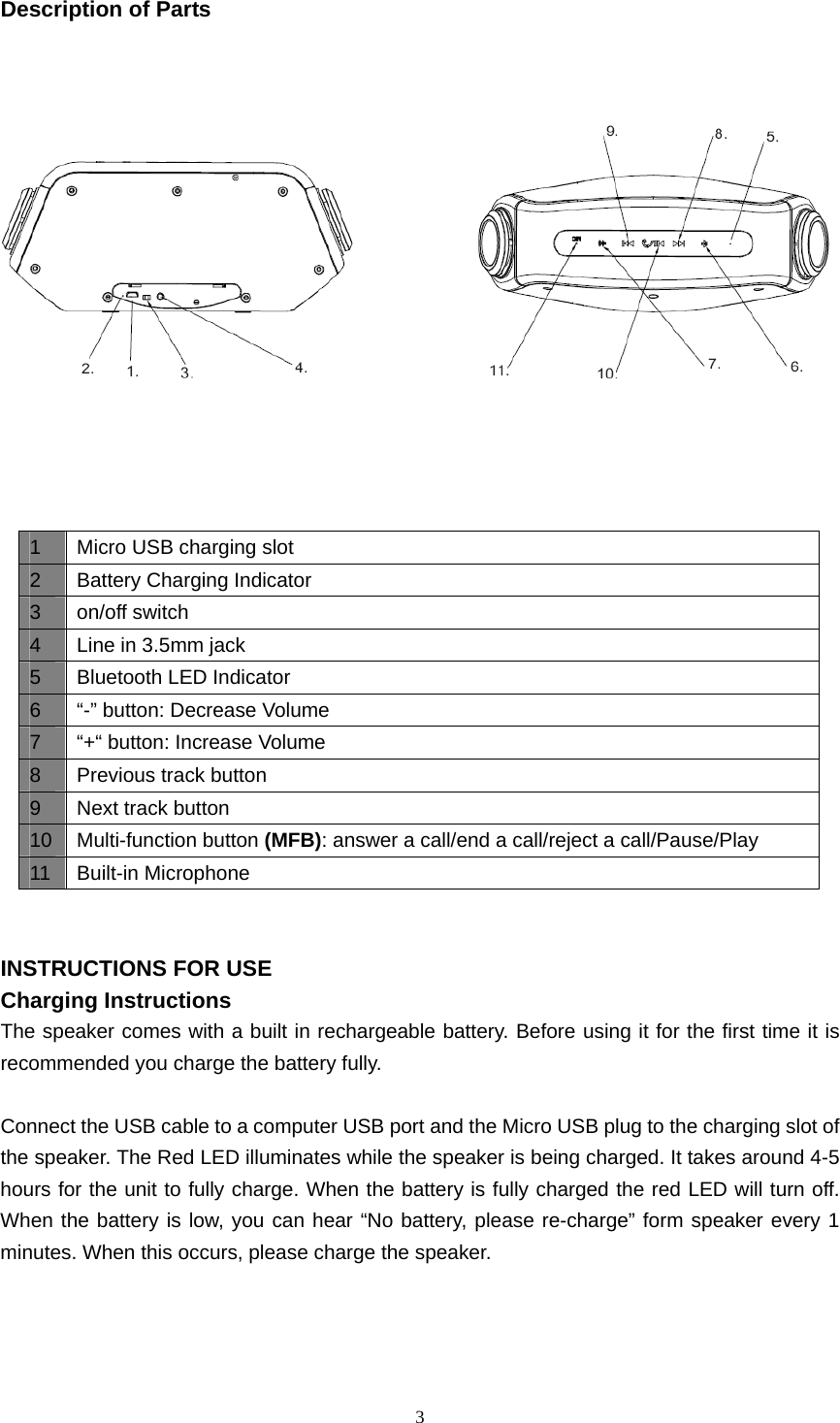  3  Description of Parts                                INSTRUCTIONS FOR USE Charging Instructions The speaker comes with a built in rechargeable battery. Before using it for the first time it is recommended you charge the battery fully.    Connect the USB cable to a computer USB port and the Micro USB plug to the charging slot of the speaker. The Red LED illuminates while the speaker is being charged. It takes around 4-5 hours for the unit to fully charge. When the battery is fully charged the red LED will turn off. When the battery is low, you can hear “No battery, please re-charge” form speaker every 1 minutes. When this occurs, please charge the speaker.     1  Micro USB charging slot 2  Battery Charging Indicator 3 on/off switch 4  Line in 3.5mm jack 5  Bluetooth LED Indicator 6  “-” button: Decrease Volume 7  “+“ button: Increase Volume 8  Previous track button 9  Next track button 10  Multi-function button (MFB): answer a call/end a call/reject a call/Pause/Play 11 Built-in Microphone 