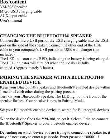   Box content YM-308 Speaker Micro USB charging cable AUX input cable User&apos;s manual   CHARGING THE BLUETOOTH® SPEAKER Connect the micro USB port of the USB charging cable into the USB port on the side of the speaker. Connect the other end of the USB cable to your computer’s USB port or an USB wall charger (not included) The LED indicator turns RED, indicating the battery is being charged. The LED indicator will turn off when the speaker is fully charged. (Approximately 3 hours).  PAIRING THE SPEAKER WITH A BLUETOOTH® ENABLED DEVICE Keep your Bluetooth® Speaker and Bluetooth® enabled device within 1 meter of each other during the pairing process. Turn on your Bluetooth® Speaker. The LED light on the front of the speaker flashes. Your speaker is now in Pairing Mode.  Set your Bluetooth® enabled device to search for Bluetooth® devices.  When the device finds the YM-308, select it. Select “Pair” to connect the Bluetooth® Speaker to your bluetooth enabled device.  Depending on which device you are trying to connect the speaker to, it may be necessary to enter a passcode. Enter passcode “0000” if 