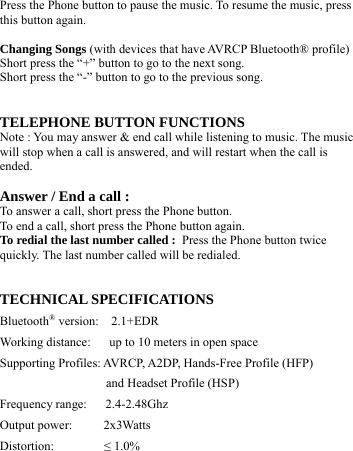   Press the Phone button to pause the music. To resume the music, press this button again.  Changing Songs (with devices that have AVRCP Bluetooth® profile) Short press the “+” button to go to the next song. Short press the “-” button to go to the previous song.   TELEPHONE BUTTON FUNCTIONS Note : You may answer &amp; end call while listening to music. The music will stop when a call is answered, and will restart when the call is ended.  Answer / End a call : To answer a call, short press the Phone button. To end a call, short press the Phone button again. To redial the last number called : Press the Phone button twice quickly. The last number called will be redialed.   TECHNICAL SPECIFICATIONS Bluetooth® version:  2.1+EDR Working distance:      up to 10 meters in open space   Supporting Profiles: AVRCP, A2DP, Hands-Free Profile (HFP) and Headset Profile (HSP) Frequency range:   2.4-2.48Ghz Output power:     2x3Watts  Distortion:        ≤ 1.0% 