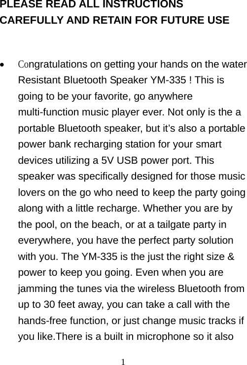   1 PLEASE READ ALL INSTRUCTIONS CAREFULLY AND RETAIN FOR FUTURE USE    Congratulations on getting your hands on the water Resistant Bluetooth Speaker YM-335 ! This is going to be your favorite, go anywhere multi-function music player ever. Not only is the a portable Bluetooth speaker, but it’s also a portable power bank recharging station for your smart devices utilizing a 5V USB power port. This speaker was specifically designed for those music lovers on the go who need to keep the party going along with a little recharge. Whether you are by the pool, on the beach, or at a tailgate party in everywhere, you have the perfect party solution with you. The YM-335 is the just the right size &amp; power to keep you going. Even when you are jamming the tunes via the wireless Bluetooth from up to 30 feet away, you can take a call with the hands-free function, or just change music tracks if you like.There is a built in microphone so it also 
