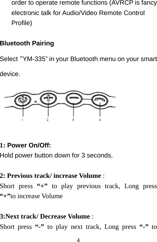   4order to operate remote functions (AVRCP is fancy electronic talk for Audio/Video Remote Control Profile)  Bluetooth Pairing Select“YM-335” in your Bluetooth menu on your smart device.  1: Power On/Off:   Hold power button down for 3 seconds.  2: Previous track/ increase Volume : Short press “+” to play previous track, Long press  “+”to increase Volume  3:Next track/ Decrease Volume : Short press “-” to play next track, Long press “-”  to 