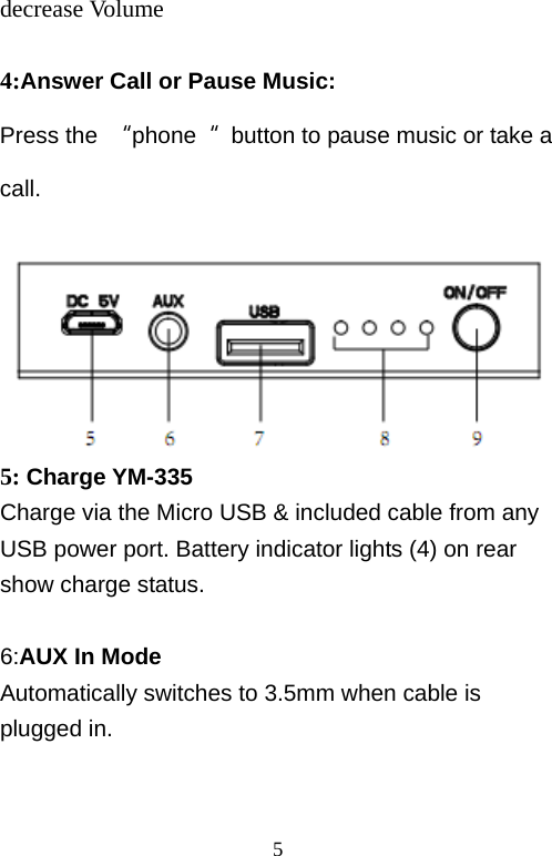   5decrease Volume  4:Answer Call or Pause Music: Press the  “phone“  button to pause music or take a call.   5: Charge YM-335 Charge via the Micro USB &amp; included cable from any USB power port. Battery indicator lights (4) on rear show charge status.  6:AUX In Mode Automatically switches to 3.5mm when cable is plugged in.   