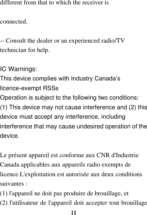     11 11 different from that to which the receiver is  connected.  -- Consult the dealer or an experienced radio/TV technician for help.  IC Warnings:   This device complies with Industry Canada’s licence-exempt RSSs   Operation is subject to the following two conditions:   (1) This device may not cause interference and (2) this device must accept any interference, including interference that may cause undesired operation of the device.    Le présent appareil est conforme aux CNR d&apos;Industrie Canada applicables aux appareils radio exempts de licence.L&apos;exploitation est autorisée aux deux conditions suivantes :   (1) l&apos;appareil ne doit pas produire de brouillage, et   (2) l&apos;utilisateur de l&apos;appareil doit accepter tout brouillage 