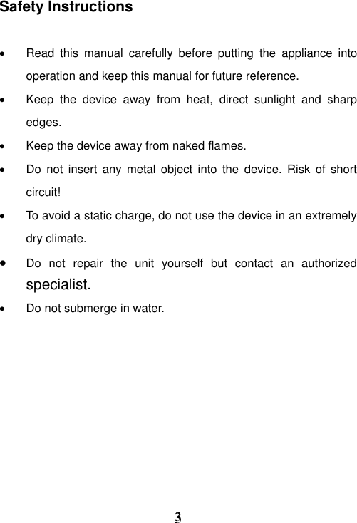     3 3 Safety Instructions    Read  this  manual  carefully  before  putting  the  appliance  into operation and keep this manual for future reference.   Keep  the  device  away  from  heat,  direct  sunlight  and  sharp edges.   Keep the device away from naked flames.   Do  not insert  any metal  object  into  the  device.  Risk of  short circuit!   To avoid a static charge, do not use the device in an extremely dry climate.  Do  not  repair  the  unit  yourself  but  contact  an  authorized specialist.  Do not submerge in water.         