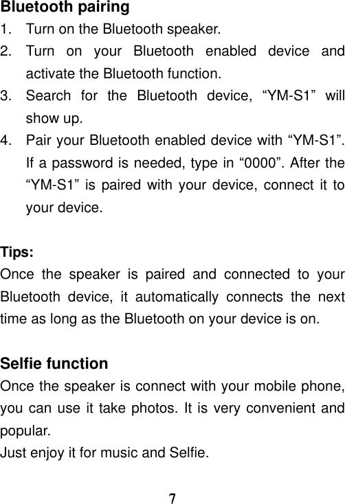     7 7 Bluetooth pairing 1.  Turn on the Bluetooth speaker.   2.  Turn  on  your  Bluetooth  enabled  device  and activate the Bluetooth function. 3.  Search  for  the  Bluetooth  device,  “YM-S1”  will show up. 4.  Pair your Bluetooth enabled device with “YM-S1”. If a password is needed, type in “0000”. After the “YM-S1” is paired with your device, connect it to your device.  Tips: Once  the  speaker  is  paired  and  connected  to  your Bluetooth  device,  it  automatically  connects  the  next time as long as the Bluetooth on your device is on.  Selfie function Once the speaker is connect with your mobile phone,   you can use it take photos. It is very convenient and popular. Just enjoy it for music and Selfie.  