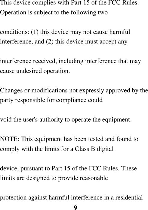     9 9  This device complies with Part 15 of the FCC Rules. Operation is subject to the following two  conditions: (1) this device may not cause harmful interference, and (2) this device must accept any  interference received, including interference that may cause undesired operation.  Changes or modifications not expressly approved by the party responsible for compliance could  void the user&apos;s authority to operate the equipment.  NOTE: This equipment has been tested and found to comply with the limits for a Class B digital  device, pursuant to Part 15 of the FCC Rules. These limits are designed to provide reasonable  protection against harmful interference in a residential 