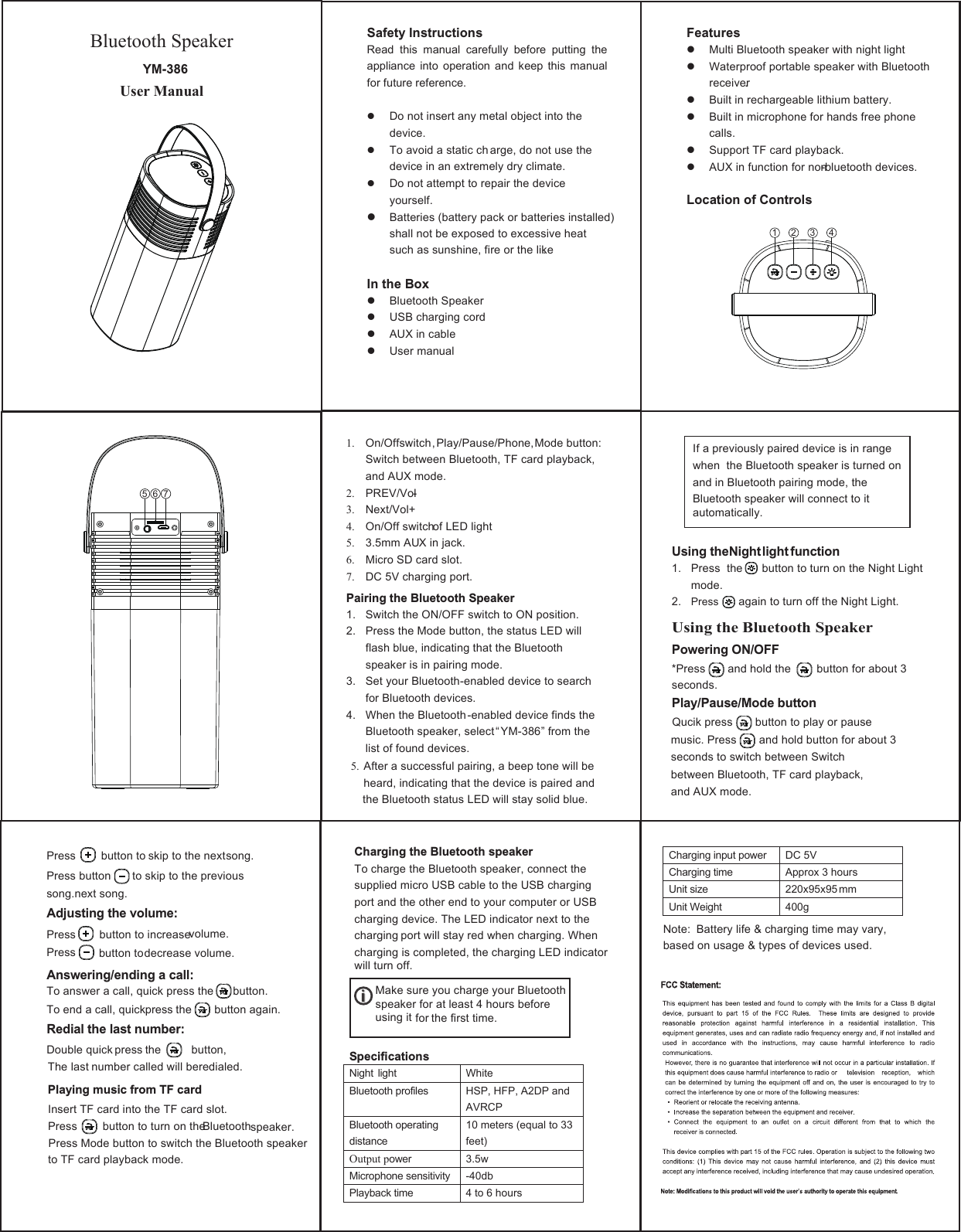 Bluetooth Speaker YM-386User Manual    Safety Instructions Read  this  manual  carefully  before  putting  the appliance  into  operation  and  keep  this  manual for future reference.   Do not insert any metal object into the device.  To avoid a static ch arge, do not use the device in an extremely dry climate.  Do not attempt to repair the device yourself.  Batteries (battery pack or batteries installed) shall not be exposed to excessive heat such as sunshine, fire or the like.  In the Box  Bluetooth Speaker  USB charging cord  AUX in cable  User manual  Features  Multi Bluetooth speaker with night light  Waterproof portable speaker with Bluetooth receiver.  Built in rechargeable lithium battery.  Built in microphone for hands free phone calls.  Support TF card playback.  AUX in function for non-bluetooth devices.  Location of Controls                                1. On/Offswitch,Play/Pause/Phone,Mode button: Switch between Bluetooth, TF card playback, and AUX mode. 2. PREV/Vol- 3. Next/Vol+ 4. On/Off switch of LED light 5. 3.5mm AUX in jack. 6. Micro SD card slot. 7. DC 5V charging port.   Pairing the Bluetooth Speaker 1. Switch the ON/OFF switch to ON position. 2. Press the Mode button, the status LED will flash blue, indicating that the Bluetooth speaker is in pairing mode. 3. Set your Bluetooth-enabled device to search for Bluetooth devices. 4. When the Bluetooth-enabled device finds the Bluetooth speaker, select “YM-386” from the list of found devices. 5. After a successful pairing, a beep tone will be heard, indicating that the device is paired and the Bluetooth status LED will stay solid blue. Using the Night light function 1. Press  the      button to turn on the Night Lightmode.  2. Press    again to turn off the Night Light. Using the Bluetooth Speaker Powering ON/OFF *Press and hold the        button for about 3 seconds. Play/Pause/Mode button If a previously paired device is in range when  the Bluetooth speaker is turned on and in Bluetooth pairing mode, the Bluetooth speaker will connect to it automatically.Qucik press       button to play or pause music. Press       and hold button for about 3 seconds to switch between Switch between Bluetooth, TF card playback, and AUX mode.  Press   button to skip to the next song. Press button   to skip to the previous song.next song. Adjusting the volume:Answering/ending a call:Redial the last number: Press      button to increase volume.  Press       button to decrease volume.  To answer a call, quick press the      button. To end a call, quick press the  button again.  Double quick press the  button, The last number called will be redialed. Playing music from TF card  Insert TF card into the TF card slot. Press  button to turn on the  Bluetooth  speaker. Press Mode button to switch the Bluetooth speaker to TF card playback mode.      Charging the Bluetooth speaker To charge the Bluetooth speaker, connect the supplied micro USB cable to the USB charging port and the other end to your computer or USB charging device. The LED indicator next to the charging port will stay red when charging. When charging is completed, the charging LED indicator will turn off.            Make sure you charge your Bluetooth       speaker for at least 4 hours before       using it  for the first time. Specifications Night  light  White   Bluetooth profiles  HSP, HFP, A2DP and AVRCP Bluetooth operating distance 10 meters (equal to 33 feet) Output power 3.5w Microphone sensitivity  -40db Playback time 4 to 6 hours Charging input power DC 5V Charging time Approx 3 hours Unit size 220x95x95 mm Unit Weight  400g  Note: Battery life &amp; charging time may vary, based on usage &amp; types of devices used. 1 2 3 45 6 7