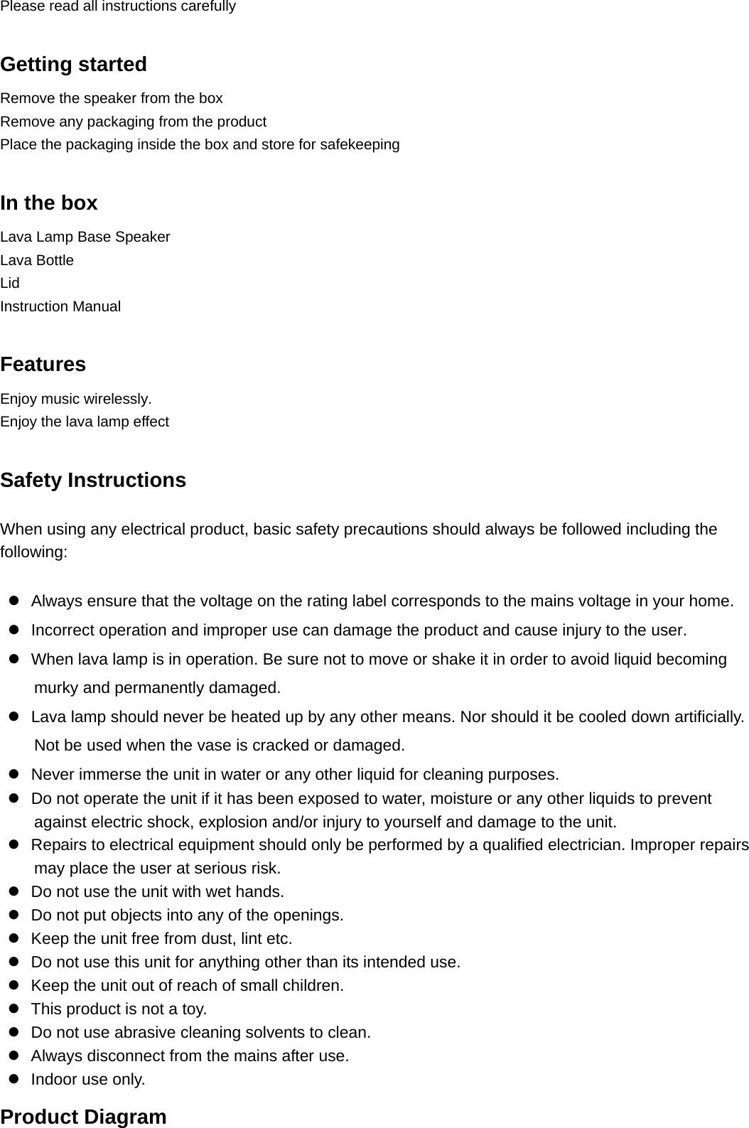 Please read all instructions carefully  Getting started                                                        Remove the speaker from the box                                                                Remove any packaging from the product                                                               Place the packaging inside the box and store for safekeeping  In the box                                                               Lava Lamp Base Speaker   Lava Bottle Lid Instruction Manual  Features Enjoy music wirelessly. Enjoy the lava lamp effect  Safety Instructions When using any electrical product, basic safety precautions should always be followed including the following:   z  Always ensure that the voltage on the rating label corresponds to the mains voltage in your home. z  Incorrect operation and improper use can damage the product and cause injury to the user. z  When lava lamp is in operation. Be sure not to move or shake it in order to avoid liquid becoming murky and permanently damaged. z  Lava lamp should never be heated up by any other means. Nor should it be cooled down artificially. Not be used when the vase is cracked or damaged. z  Never immerse the unit in water or any other liquid for cleaning purposes. z  Do not operate the unit if it has been exposed to water, moisture or any other liquids to prevent against electric shock, explosion and/or injury to yourself and damage to the unit. z  Repairs to electrical equipment should only be performed by a qualified electrician. Improper repairs may place the user at serious risk. z  Do not use the unit with wet hands. z  Do not put objects into any of the openings. z  Keep the unit free from dust, lint etc. z  Do not use this unit for anything other than its intended use. z  Keep the unit out of reach of small children. z  This product is not a toy. z  Do not use abrasive cleaning solvents to clean. z  Always disconnect from the mains after use. z  Indoor use only. Product Diagram   