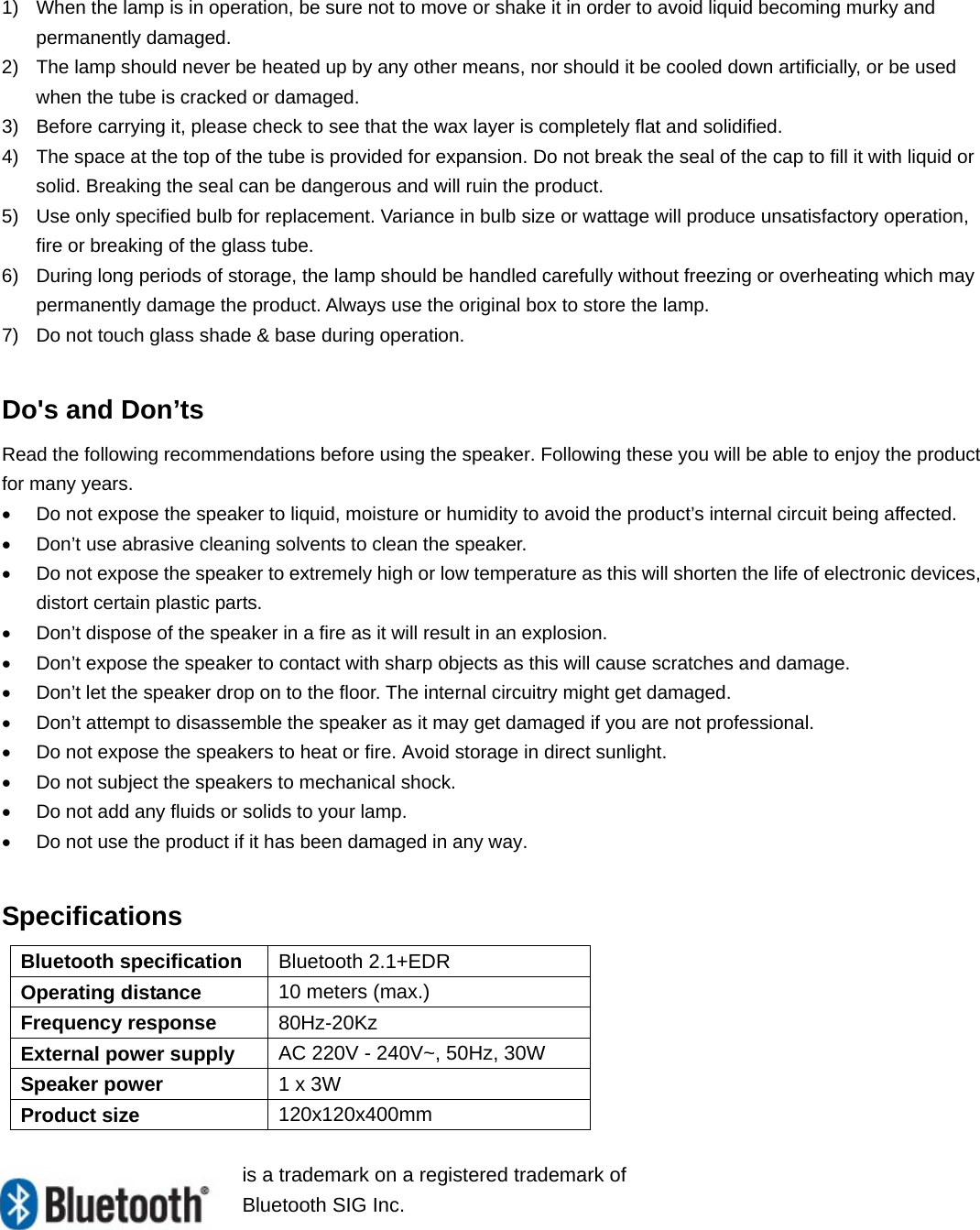 1)  When the lamp is in operation, be sure not to move or shake it in order to avoid liquid becoming murky and permanently damaged. 2)  The lamp should never be heated up by any other means, nor should it be cooled down artificially, or be used when the tube is cracked or damaged. 3)  Before carrying it, please check to see that the wax layer is completely flat and solidified. 4)  The space at the top of the tube is provided for expansion. Do not break the seal of the cap to fill it with liquid or solid. Breaking the seal can be dangerous and will ruin the product. 5)  Use only specified bulb for replacement. Variance in bulb size or wattage will produce unsatisfactory operation, fire or breaking of the glass tube. 6)  During long periods of storage, the lamp should be handled carefully without freezing or overheating which may permanently damage the product. Always use the original box to store the lamp. 7)  Do not touch glass shade &amp; base during operation.  Do&apos;s and Don’ts Read the following recommendations before using the speaker. Following these you will be able to enjoy the product for many years. •  Do not expose the speaker to liquid, moisture or humidity to avoid the product’s internal circuit being affected. •  Don’t use abrasive cleaning solvents to clean the speaker. •  Do not expose the speaker to extremely high or low temperature as this will shorten the life of electronic devices, distort certain plastic parts. •  Don’t dispose of the speaker in a fire as it will result in an explosion. •  Don’t expose the speaker to contact with sharp objects as this will cause scratches and damage. •  Don’t let the speaker drop on to the floor. The internal circuitry might get damaged. •  Don’t attempt to disassemble the speaker as it may get damaged if you are not professional. •  Do not expose the speakers to heat or fire. Avoid storage in direct sunlight. •  Do not subject the speakers to mechanical shock. •  Do not add any fluids or solids to your lamp. •  Do not use the product if it has been damaged in any way.  Specifications  Bluetooth specification  Bluetooth 2.1+EDR Operating distance  10 meters (max.) Frequency response  80Hz-20Kz External power supply  AC 220V - 240V~, 50Hz, 30W Speaker power  1 x 3W Product size  120x120x400mm  is a trademark on a registered trademark of Bluetooth SIG Inc.        