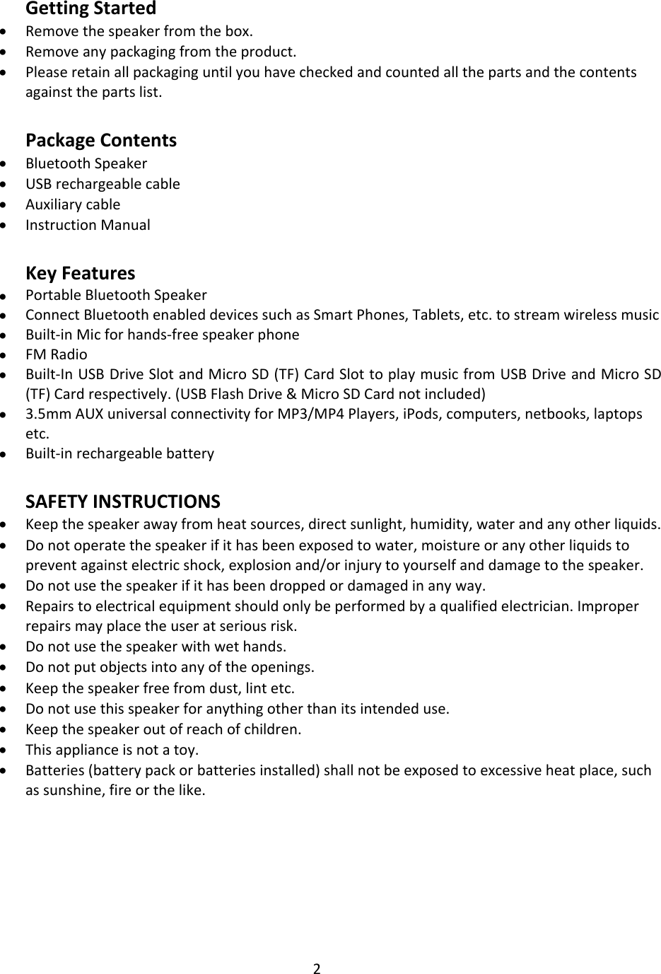 2   Getting Started  Remove the speaker from the box.  Remove any packaging from the product.  Please retain all packaging until you have checked and counted all the parts and the contents against the parts list.  Package Contents  Bluetooth Speaker  USB rechargeable cable  Auxiliary cable   Instruction Manual  Key Features  Portable Bluetooth Speaker  Connect Bluetooth enabled devices such as Smart Phones, Tablets, etc. to stream wireless music  Built-in Mic for hands-free speaker phone  FM Radio  Built-In USB Drive Slot and Micro SD (TF) Card Slot to play music from USB Drive and Micro SD (TF) Card respectively. (USB Flash Drive &amp; Micro SD Card not included)  3.5mm AUX universal connectivity for MP3/MP4 Players, iPods, computers, netbooks, laptops etc.  Built-in rechargeable battery  SAFETY INSTRUCTIONS  Keep the speaker away from heat sources, direct sunlight, humidity, water and any other liquids.  Do not operate the speaker if it has been exposed to water, moisture or any other liquids to prevent against electric shock, explosion and/or injury to yourself and damage to the speaker.  Do not use the speaker if it has been dropped or damaged in any way.  Repairs to electrical equipment should only be performed by a qualified electrician. Improper repairs may place the user at serious risk.  Do not use the speaker with wet hands.  Do not put objects into any of the openings.  Keep the speaker free from dust, lint etc.  Do not use this speaker for anything other than its intended use.  Keep the speaker out of reach of children.  This appliance is not a toy.  Batteries (battery pack or batteries installed) shall not be exposed to excessive heat place, such as sunshine, fire or the like.        