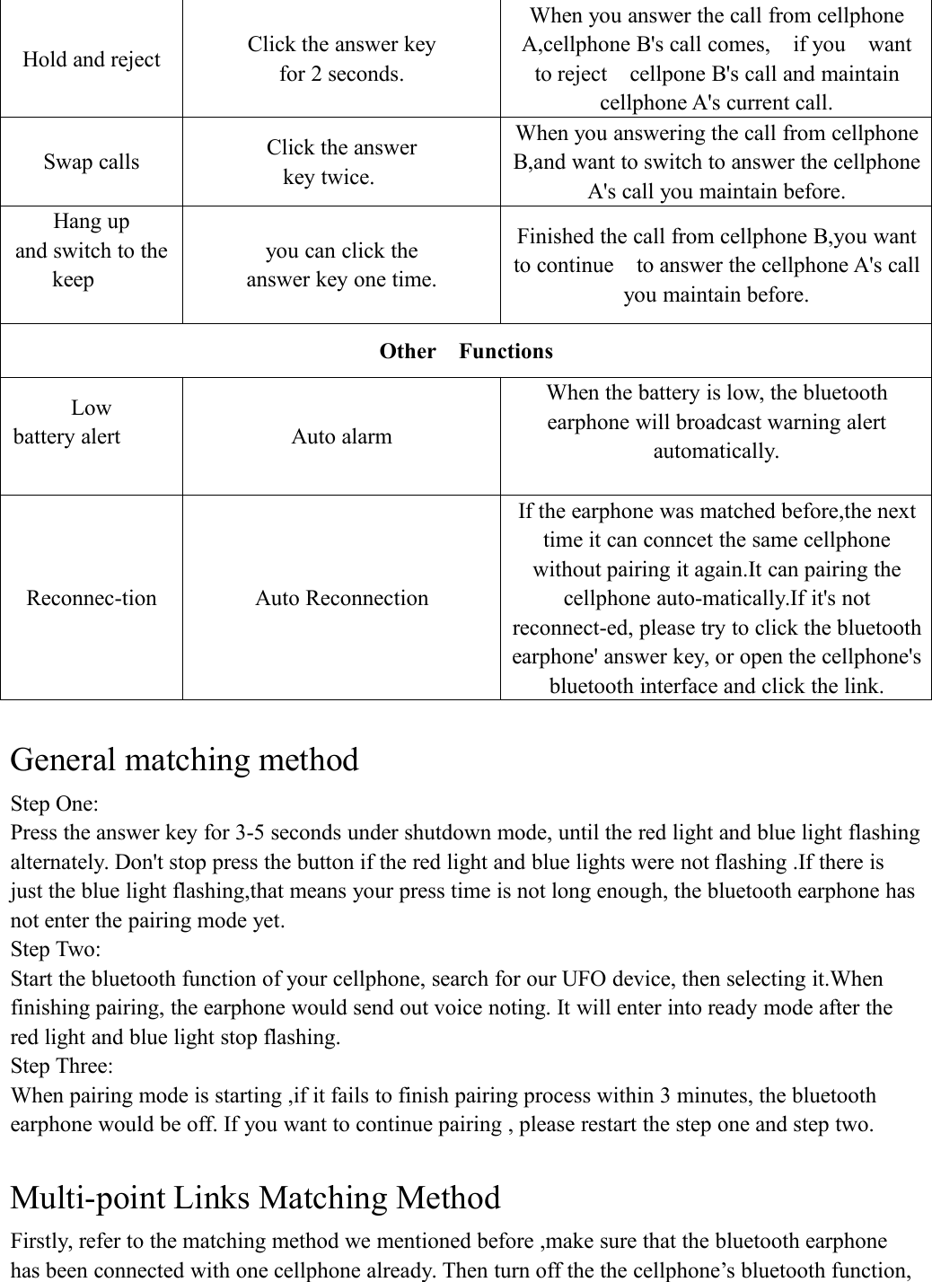 Hold and rejectClick the answer keyfor 2 seconds.When you answer the call from cellphoneA,cellphone B's call comes, if you wantto reject cellpone B's call and maintaincellphone A's current call.Swap callsClick the answerkey twice.When you answering the call from cellphoneB,and want to switch to answer the cellphoneA's call you maintain before.Hang upand switch to thekeepyou can click theanswer key one time.Finished the call from cellphone B,you wantto continue to answer the cellphone A's callyou maintain before.Other FunctionsLowbattery alertAuto alarmWhen the battery is low, the bluetoothearphone will broadcast warning alertautomatically.Reconnec-tionAuto ReconnectionIf the earphone was matched before,the nexttime it can conncet the same cellphonewithout pairing it again.It can pairing thecellphone auto-matically.If it's notreconnect-ed, please try to click the bluetoothearphone' answer key, or open the cellphone'sbluetooth interface and click the link.General matching methodStep One:Press the answer key for 3-5 seconds under shutdown mode, until the red light and blue light flashingalternately. Don't stop press the button if the red light and blue lights were not flashing .If there isjust the blue light flashing,that means your press time is not long enough, the bluetooth earphone hasnot enter the pairing mode yet.Step Two:Start the bluetooth function of your cellphone, search for our UFO device, then selecting it.Whenfinishing pairing, the earphone would send out voice noting. It will enter into ready mode after thered light and blue light stop flashing.Step Three:When pairing mode is starting ,if it fails to finish pairing process within 3 minutes, the bluetoothearphone would be off. If you want to continue pairing , please restart the step one and step two.Multi-point Links Matching MethodFirstly, refer to the matching method we mentioned before ,make sure that the bluetooth earphonehas been connected with one cellphone already. Then turn off the the cellphone&rsquo;s bluetooth function,