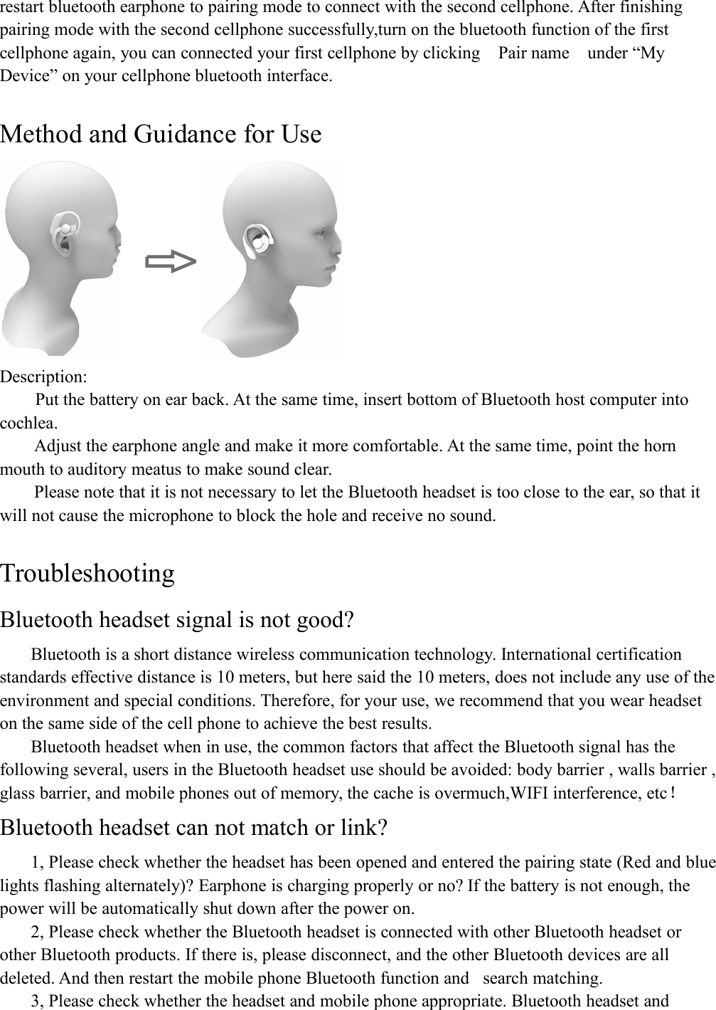 restart bluetooth earphone to pairing mode to connect with the second cellphone. After finishingpairing mode with the second cellphone successfully,turn on the bluetooth function of the firstcellphone again, you can connected your first cellphone by clicking Pair name under &ldquo;MyDevice&rdquo; on your cellphone bluetooth interface.Method and Guidance for UseDescription:Put the battery on ear back. At the same time, insert bottom of Bluetooth host computer intocochlea.Adjust the earphone angle and make it more comfortable. At the same time, point the hornmouth to auditory meatus to make sound clear.Please note that it is not necessary to let the Bluetooth headset is too close to the ear, so that itwill not cause the microphone to block the hole and receive no sound.TroubleshootingBluetooth headset signal is not good?Bluetooth is a short distance wireless communication technology. International certificationstandards effective distance is 10 meters, but here said the 10 meters, does not include any use of theenvironment and special conditions. Therefore, for your use, we recommend that you wear headseton the same side of the cell phone to achieve the best results.Bluetooth headset when in use, the common factors that affect the Bluetooth signal has thefollowing several, users in the Bluetooth headset use should be avoided: body barrier , walls barrier ,glass barrier, and mobile phones out of memory, the cache is overmuch,WIFI interference, etc！Bluetooth headset can not match or link?1, Please check whether the headset has been opened and entered the pairing state (Red and bluelights flashing alternately)? Earphone is charging properly or no? If the battery is not enough, thepower will be automatically shut down after the power on.2, Please check whether the Bluetooth headset is connected with other Bluetooth headset orother Bluetooth products. If there is, please disconnect, and the other Bluetooth devices are alldeleted. And then restart the mobile phone Bluetooth function and search matching.3, Please check whether the headset and mobile phone appropriate. Bluetooth headset and