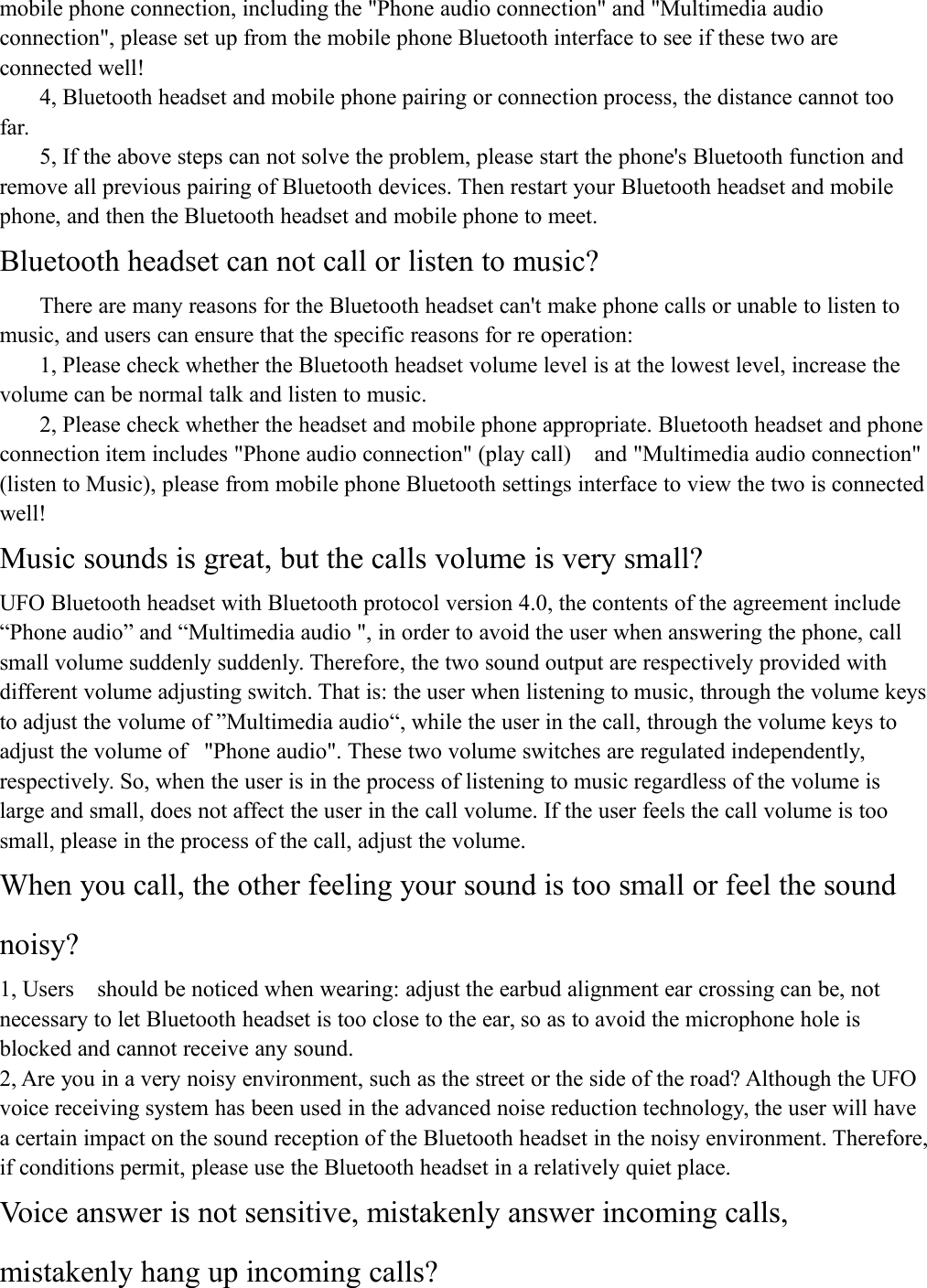 mobile phone connection, including the "Phone audio connection" and "Multimedia audioconnection", please set up from the mobile phone Bluetooth interface to see if these two areconnected well!4, Bluetooth headset and mobile phone pairing or connection process, the distance cannot toofar.5, If the above steps can not solve the problem, please start the phone's Bluetooth function andremove all previous pairing of Bluetooth devices. Then restart your Bluetooth headset and mobilephone, and then the Bluetooth headset and mobile phone to meet.Bluetooth headset can not call or listen to music?There are many reasons for the Bluetooth headset can't make phone calls or unable to listen tomusic, and users can ensure that the specific reasons for re operation:1, Please check whether the Bluetooth headset volume level is at the lowest level, increase thevolume can be normal talk and listen to music.2, Please check whether the headset and mobile phone appropriate. Bluetooth headset and phoneconnection item includes "Phone audio connection" (play call) and "Multimedia audio connection"(listen to Music), please from mobile phone Bluetooth settings interface to view the two is connectedwell!Music sounds is great, but the calls volume is very small?UFO Bluetooth headset with Bluetooth protocol version 4.0, the contents of the agreement include&ldquo;Phone audio&rdquo; and &ldquo;Multimedia audio ", in order to avoid the user when answering the phone, callsmall volume suddenly suddenly. Therefore, the two sound output are respectively provided withdifferent volume adjusting switch. That is: the user when listening to music, through the volume keysto adjust the volume of &rdquo;Multimedia audio&ldquo;, while the user in the call, through the volume keys toadjust the volume of "Phone audio". These two volume switches are regulated independently,respectively. So, when the user is in the process of listening to music regardless of the volume islarge and small, does not affect the user in the call volume. If the user feels the call volume is toosmall, please in the process of the call, adjust the volume.When you call, the other feeling your sound is too small or feel the soundnoisy?1, Users should be noticed when wearing: adjust the earbud alignment ear crossing can be, notnecessary to let Bluetooth headset is too close to the ear, so as to avoid the microphone hole isblocked and cannot receive any sound.2, Are you in a very noisy environment, such as the street or the side of the road? Although the UFOvoice receiving system has been used in the advanced noise reduction technology, the user will havea certain impact on the sound reception of the Bluetooth headset in the noisy environment. Therefore,if conditions permit, please use the Bluetooth headset in a relatively quiet place.Voice answer is not sensitive, mistakenly answer incoming calls,mistakenly hang up incoming calls?
