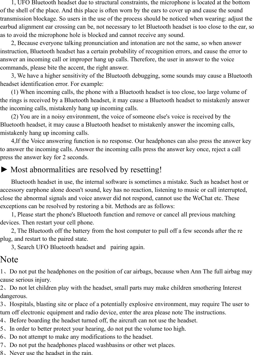 1, UFO Bluetooth headset due to structural constraints, the microphone is located at the bottomof the shell of the place. And this place is often worn by the ears to cover up and cause the soundtransmission blockage. So users in the use of the process should be noticed when wearing: adjust theearbud alignment ear crossing can be, not necessary to let Bluetooth headset is too close to the ear, soas to avoid the microphone hole is blocked and cannot receive any sound.2, Because everyone talking pronunciation and intonation are not the same, so when answerinstruction, Bluetooth headset has a certain probability of recognition errors, and cause the error toanswer an incoming call or improper hang up calls. Therefore, the user in answer to the voicecommands, please bite the accent, the right answer.3, We have a higher sensitivity of the Bluetooth debugging, some sounds may cause a Bluetoothheadset identification error. For example:(1) When incoming calls, the phone with a Bluetooth headset is too close, too large volume ofthe rings is received by a Bluetooth headset, it may cause a Bluetooth headset to mistakenly answerthe incoming calls, mistakenly hang up incoming calls.(2) You are in a noisy environment, the voice of someone else's voice is received by theBluetooth headset, it may cause a Bluetooth headset to mistakenly answer the incoming calls,mistakenly hang up incoming calls.4,If the Voice answering function is no response. Our headphones can also press the answer keyto answer the incoming calls. Answer the incoming calls press the answer key once, reject a callpress the answer key for 2 seconds.► Most abnormalities are resolved by resetting!Bluetooth headset in use, the internal software is sometimes a mistake. Such as headset host oraccessory earphone alone doesn't sound, key has no reaction, listening to music or call interrupted,close the abnormal signals and voice answer did not respond, cannot use the WeChat etc. Theseexceptions can be resolved by restoring a bit. Methods are as follows:1, Please start the phone's Bluetooth function and remove or cancel all previous matchingdevices. Then restart your cell phone.2, The Bluetooth off the battery from the host computer to pull off a few seconds after the replug, and restart to the paired state.3, Search UFO Bluetooth headset and pairing again.Note1、Do not put the headphones on the position of car airbags, because when Ann The full airbag maycause serious injury.2、Do not let children play with the headset, small parts may make children smothering Interestdangerous.3、Hospitals, blasting site or place of a potentially explosive environment, may require The user toturn off electronic equipment and radio device, enter the area please note The instructions.4、Before boarding the headset turned off, the aircraft can not use the headset.5、In order to better protect your hearing, do not put the volume too high.6、Do not attempt to make any modifications to the headset.7、Do not put the headphones placed washbasins or other wet places.8、Never use the headset in the rain.