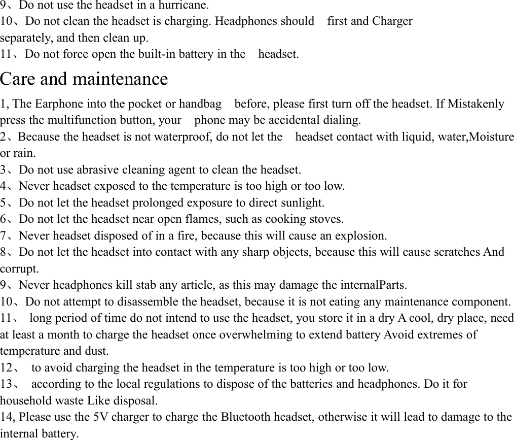 9、Do not use the headset in a hurricane.10、Do not clean the headset is charging. Headphones should first and Chargerseparately, and then clean up.11、Do not force open the built-in battery in the headset.Care and maintenance1, The Earphone into the pocket or handbag before, please first turn off the headset. If Mistakenlypress the multifunction button, your phone may be accidental dialing.2、Because the headset is not waterproof, do not let the headset contact with liquid, water,Moistureor rain.3、Do not use abrasive cleaning agent to clean the headset.4、Never headset exposed to the temperature is too high or too low.5、Do not let the headset prolonged exposure to direct sunlight.6、Do not let the headset near open flames, such as cooking stoves.7、Never headset disposed of in a fire, because this will cause an explosion.8、Do not let the headset into contact with any sharp objects, because this will cause scratches Andcorrupt.9、Never headphones kill stab any article, as this may damage the internalParts.10、Do not attempt to disassemble the headset, because it is not eating any maintenance component.11、long period of time do not intend to use the headset, you store it in a dry A cool, dry place, needat least a month to charge the headset once overwhelming to extend battery Avoid extremes oftemperature and dust.12、to avoid charging the headset in the temperature is too high or too low.13、according to the local regulations to dispose of the batteries and headphones. Do it forhousehold waste Like disposal.14, Please use the 5V charger to charge the Bluetooth headset, otherwise it will lead to damage to theinternal battery.