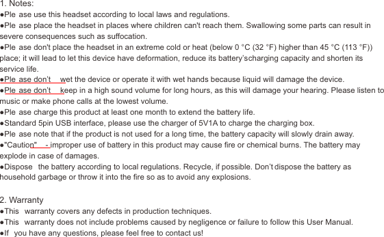 17 18U-winner1. Notes:●Ple ase use this headset according to local laws and regulations.●Ple ase place the headset in places where children can't reach them. Swallowing some parts can result in severe consequences such as suffocation.●Ple ase don't place the headset in an extreme cold or heat (below 0 &deg;C (32 &deg;F) higher than 45 &deg;C (113 &deg;F)) place; it will lead to let this device have deformation, reduce its battery&rsquo;s charging capacity and shorten its service life.●Ple ase don&rsquo;t  wet the device or operate it with wet hands because liquid will damage the device.●Ple ase don&rsquo;t  keep in a high sound volume for long hours, as this will damage your hearing. Please listen to music or make phone calls at the lowest volume.●Ple ase charge this product at least one month to extend the battery life.●Standard 5pin USB interface, please use the charger of 5V1A to charge the charging box.●Ple ase note that if the product is not used for a long time, the battery capacity will slowly drain away.●"Caution"  - improper use of battery in this product may cause ﬁre or chemical burns. The battery may explode in case of damages.●Dispose  the battery according to local regulations. Recycle, if possible. Don&rsquo;t dispose the battery as household garbage or throw it into the ﬁre so as to avoid any explosions.2. Warranty●This  warranty covers any defects in production techniques.●This  warranty does not include problems caused by negligence or failure to follow this User Manual.●If  you have any questions, please feel free to contact us!