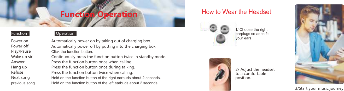Power onPower offPlay/PauseWake up siriAnswerHang upRefuseNext songprevious songAutomatically power on by taking out of charging box.Automatically power off by putting into the charging box.Click the function button.Continuously press the function button twice in standby mode.Press the function button once when calling.Press the function button once during talking.Press the function button twice when calling.Hold on the function button of the right earbuds about 2 seconds.Hold on the function button of the left earbuds about 2 seconds.Function OperationHow to Wear the Headset1/ Choose the right earplugs so as to ﬁt your ears.2/ Adjust the headset to a comfortable 3/Start your music journeyposition.Function Operation