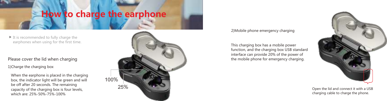 It is recommended to fully charge the earphones when using for the first time.When the earphone is placed in the charging box, the indicator light will be green and will be off after 20 seconds. The remaining capacity of the charging box is four levels, which are: 25%-50%-75%-100%This charging box has a mobile power function, and the charging box USB standard interface can provide 20% of the power of the mobile phone for emergency charging.Please cover the lid when charging1)Charge the charging box2)Mobile phone emergency chargingOpen the lid and connect it with a USB charging cable to charge the phone.How to charge the earphone25%100%