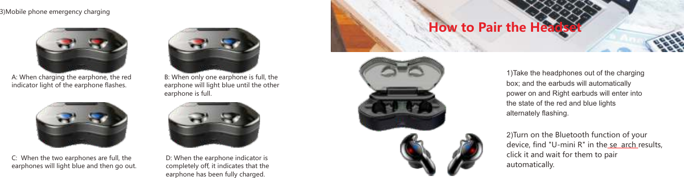 3)Mobile phone emergency chargingA: When charging the earphone, the red indicator light of the earphone flashes.C:  When the two earphones are full, the earphones will light blue and then go out.D: When the earphone indicator is completely off, it indicates that the earphone has been fully charged.B: When only one earphone is full, the earphone will light blue until the other earphone is full.How to Pair the Headset1)Take the headphones out of the charging box; and the earbuds will automatically power on and Right earbuds will enter into the state of the red and blue lights alternately ﬂashing.2)Turn on the Bluetooth function of your device, find "U-mini R" in the se arch results, click it and wait for them to pair automatically.09 10