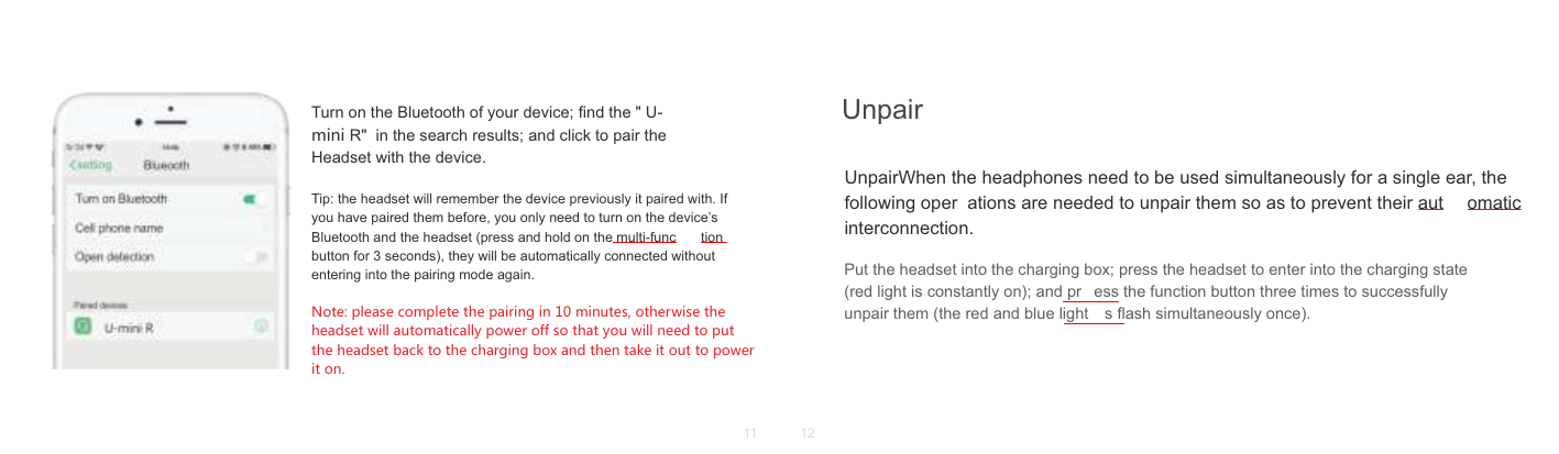 Turn on the Bluetooth of your device; ﬁnd the " U-mini R"  in the search results; and click to pair the Headset with the device.Tip: the headset will remember the device previously it paired with. If you have paired them before, you only need to turn on the device&rsquo;s Bluetooth and the headset (press and hold on the multi-func tion button for 3 seconds), they will be automatically connected without entering into the pairing mode again.Note: please complete the pairing in 10 minutes, otherwise the headset will automatically power off so that you will need to put the headset back to the charging box and then take it out to power it on.UnpairWhen the headphones need to be used simultaneously for a single ear, the following oper ations are needed to unpair them so as to prevent their aut omatic interconnection.Put the headset into the charging box; press the headset to enter into the charging state (red light is constantly on); and pr ess the function button three times to successfully unpair them (the red and blue light s ﬂash simultaneously once).Unpair11 12