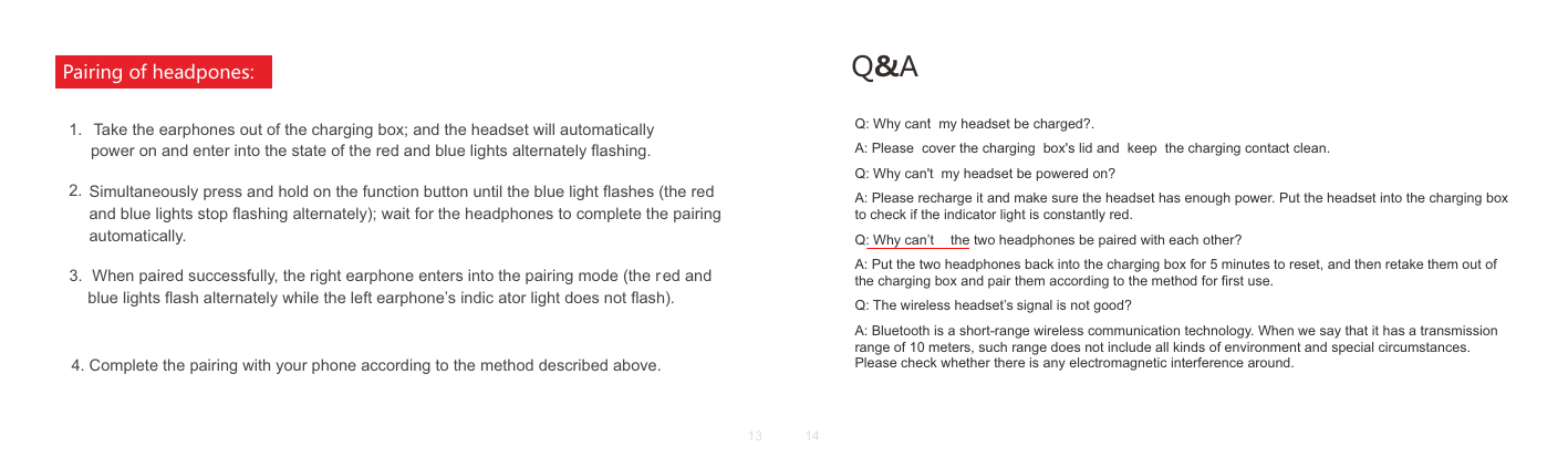      Take the earphones out of the charging box; and the headset will automatically4. Complete the pairing with your phone according to the method described above.3.Simultaneously press and hold on the function button until the blue light ﬂashes (the red and blue lights stop ﬂashing alternately); wait for the headphones to complete the pairing automatically. power on and enter into the state of the red and blue lights alternately ﬂashing.2.  When paired successfully, the right earphone enters into the pairing mode (the r ed and blue lights ﬂash alternately while the left earphone&rsquo;s indic ator light does not ﬂash).1.Pairing of headpones: Q&amp;AQ: Why cant  my headset be charged?.A: Please  cover the charging  box's lid and  keep  the charging contact clean.Q: Why can't  my headset be powered on?A: Please recharge it and make sure the headset has enough power. Put the headset into the charging box to check if the indicator light is constantly red.Q: Why can&rsquo;t  the two headphones be paired with each other?A: Put the two headphones back into the charging box for 5 minutes to reset, and then retake them out of the charging box and pair them according to the method for ﬁrst use.Q: The wireless headset&rsquo;s signal is not good?A: Bluetooth is a short-range wireless communication technology. When we say that it has a transmission range of 10 meters, such range does not include all kinds of environment and special circumstances. Please check whether there is any electromagnetic interference around.'13 14