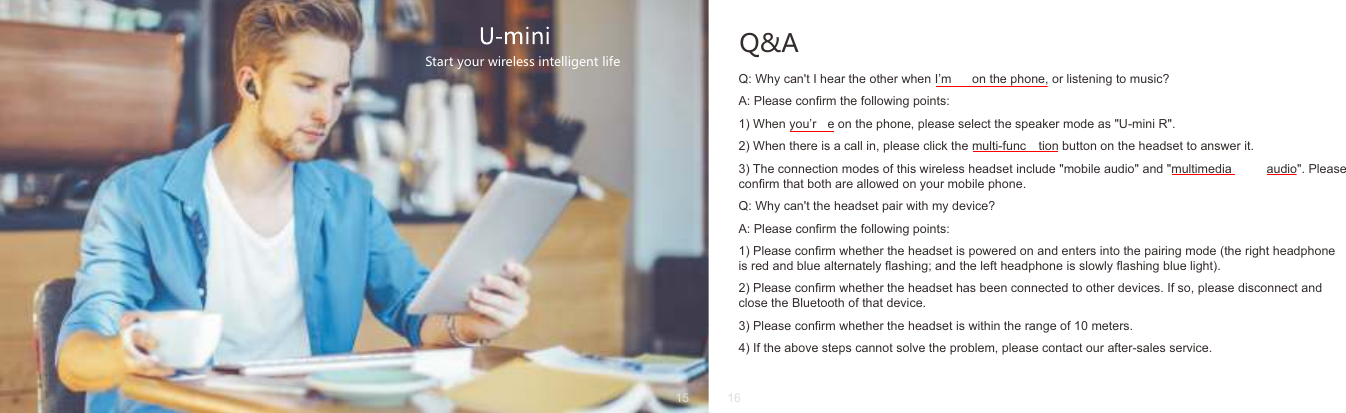 Q&amp;AQ: Why can't I hear the other when I&rsquo;m  on the phone, or listening to music?A: Please conﬁrm the following points:1) When you&rsquo;r e on the phone, please select the speaker mode as "U-mini R".2) When there is a call in, please click the multi-func tion button on the headset to answer it.3) The connection modes of this wireless headset include "mobile audio" and "multimedia  audio". Please conﬁrm that both are allowed on your mobile phone.Q: Why can't the headset pair with my device?A: Please conﬁrm the following points:1) Please conﬁrm whether the headset is powered on and enters into the pairing mode (the right headphone is red and blue alternately ﬂashing; and the left headphone is slowly ﬂashing blue light).2) Please conﬁrm whether the headset has been connected to other devices. If so, please disconnect and close the Bluetooth of that device.3) Please conﬁrm whether the headset is within the range of 10 meters.4) If the above steps cannot solve the problem, please contact our after-sales service.Start your wireless intelligent life15 16
