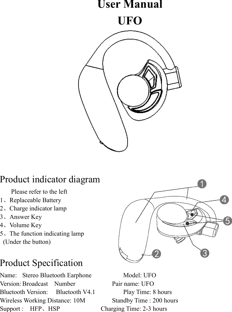 User Manual UFO   Product indicator diagram Please refer to the left 1、Replaceable Battery       2、Charge indicator lamp 3、Answer Key   4、Volume Key   5、The function indicating lamp   (Under the button)  Product Specification Name:  Stereo Bluetooth Earphone      Model: UFO     Version: Broadcast    Number        Pair name: UFO     Bluetooth Version:    Bluetooth V4.1      Play Time: 8 hours Wireless Working Distance: 10M      Standby Time : 200 hours Support :    HFP、HSP        Charging Time: 2-3 hours       