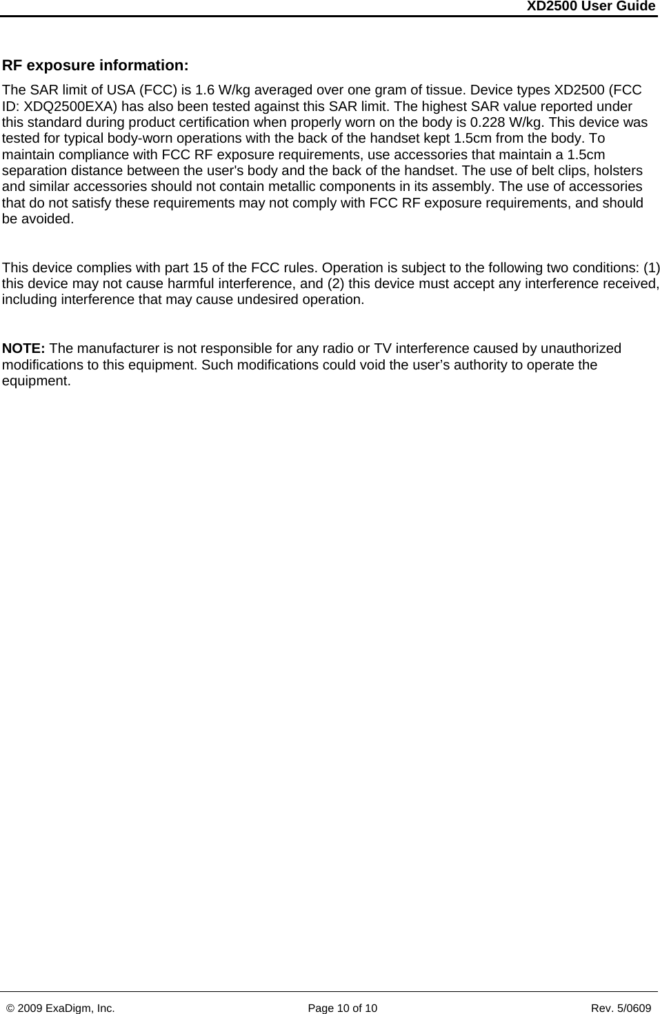 XD2500 User Guide    © 2009 ExaDigm, Inc.      Page 10 of 10                       Rev. 5/0609 RF exposure information:  The SAR limit of USA (FCC) is 1.6 W/kg averaged over one gram of tissue. Device types XD2500 (FCC ID: XDQ2500EXA) has also been tested against this SAR limit. The highest SAR value reported under this standard during product certification when properly worn on the body is 0.228 W/kg. This device was tested for typical body-worn operations with the back of the handset kept 1.5cm from the body. To maintain compliance with FCC RF exposure requirements, use accessories that maintain a 1.5cm separation distance between the user&apos;s body and the back of the handset. The use of belt clips, holsters and similar accessories should not contain metallic components in its assembly. The use of accessories that do not satisfy these requirements may not comply with FCC RF exposure requirements, and should be avoided.  This device complies with part 15 of the FCC rules. Operation is subject to the following two conditions: (1) this device may not cause harmful interference, and (2) this device must accept any interference received, including interference that may cause undesired operation.  NOTE: The manufacturer is not responsible for any radio or TV interference caused by unauthorized modifications to this equipment. Such modifications could void the user’s authority to operate the equipment. 
