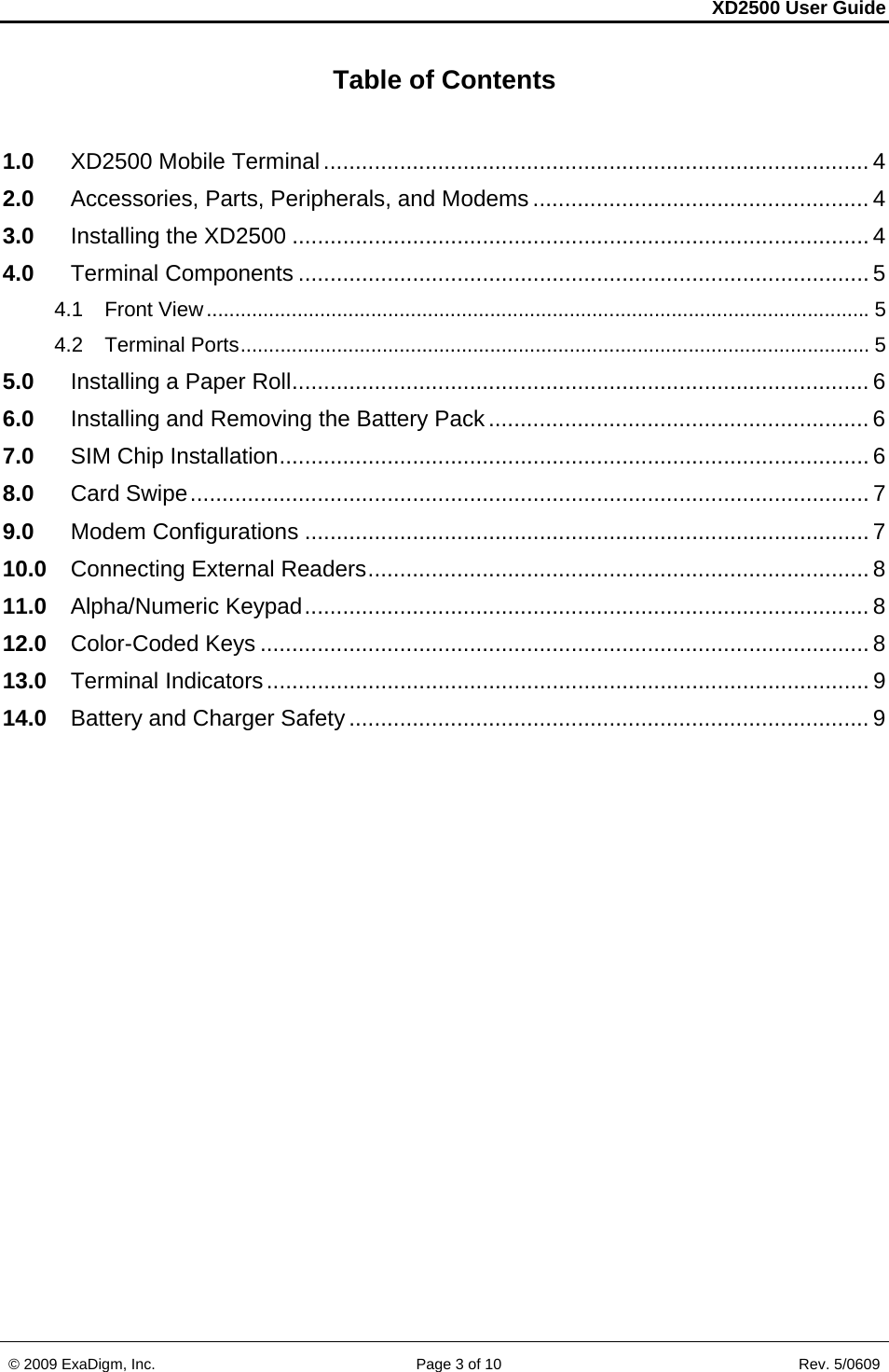 XD2500 User Guide    © 2009 ExaDigm, Inc.      Page 3 of 10                       Rev. 5/0609 Table of Contents  1.0 XD2500 Mobile Terminal ...................................................................................... 4 2.0 Accessories, Parts, Peripherals, and Modems ..................................................... 4 3.0 Installing the XD2500 ........................................................................................... 4 4.0 Terminal Components .......................................................................................... 5 4.1 Front View ..................................................................................................................... 5 4.2 Terminal Ports ............................................................................................................... 5 5.0 Installing a Paper Roll ........................................................................................... 6 6.0 Installing and Removing the Battery Pack ............................................................ 6 7.0 SIM Chip Installation ............................................................................................. 6 8.0 Card Swipe ........................................................................................................... 7 9.0 Modem Configurations ......................................................................................... 7 10.0 Connecting External Readers ............................................................................... 8 11.0 Alpha/Numeric Keypad ......................................................................................... 8 12.0 Color-Coded Keys ................................................................................................ 8 13.0 Terminal Indicators ............................................................................................... 9 14.0 Battery and Charger Safety .................................................................................. 9  