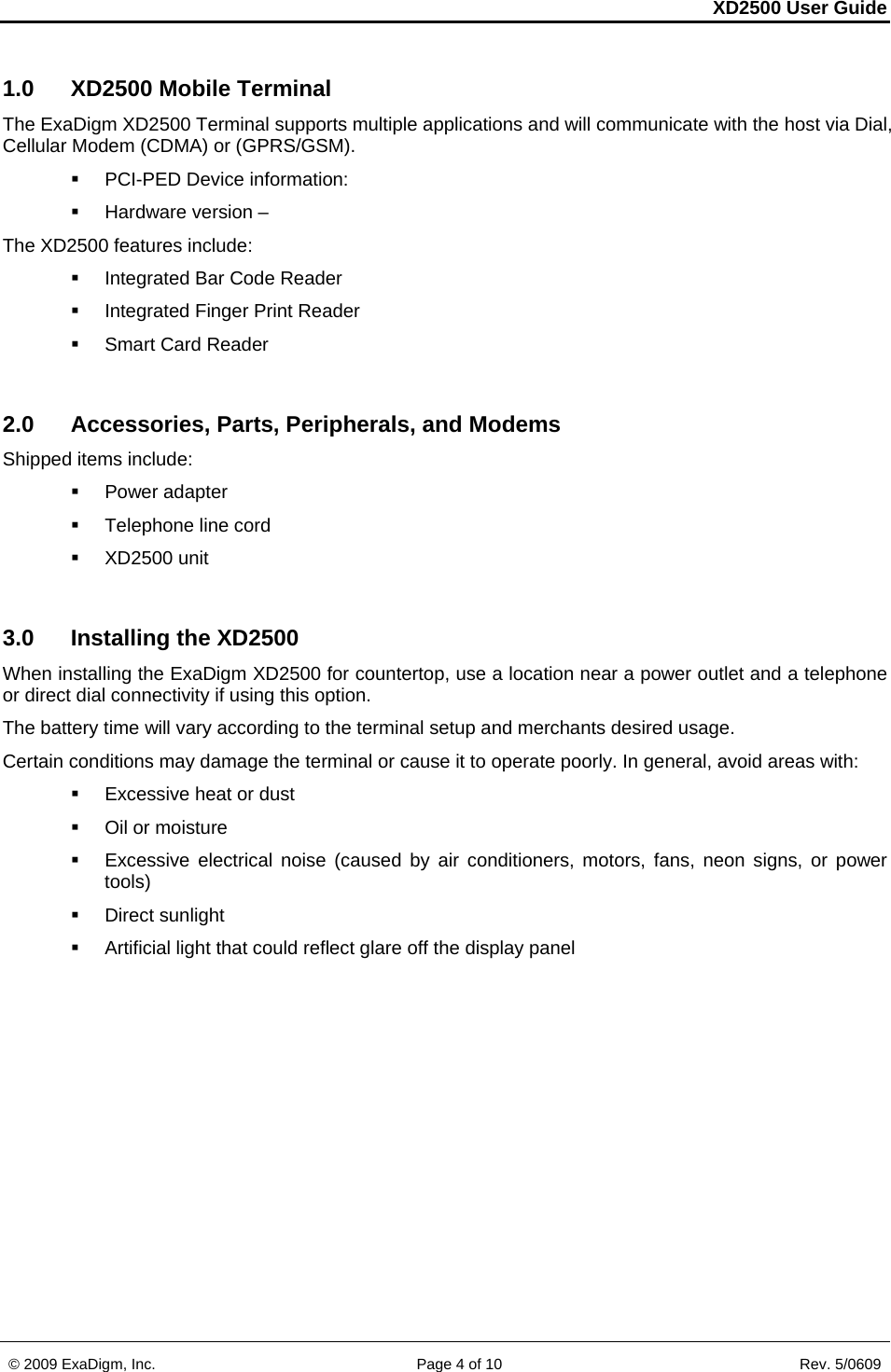 XD2500 User Guide    © 2009 ExaDigm, Inc.      Page 4 of 10                       Rev. 5/0609 1.0  XD2500 Mobile Terminal The ExaDigm XD2500 Terminal supports multiple applications and will communicate with the host via Dial, Cellular Modem (CDMA) or (GPRS/GSM).   PCI-PED Device information:   Hardware version –  The XD2500 features include:  Integrated Bar Code Reader   Integrated Finger Print Reader   Smart Card Reader  2.0  Accessories, Parts, Peripherals, and Modems Shipped items include:  Power adapter  Telephone line cord  XD2500 unit  3.0 Installing the XD2500 When installing the ExaDigm XD2500 for countertop, use a location near a power outlet and a telephone or direct dial connectivity if using this option. The battery time will vary according to the terminal setup and merchants desired usage. Certain conditions may damage the terminal or cause it to operate poorly. In general, avoid areas with:    Excessive heat or dust   Oil or moisture    Excessive electrical noise (caused by air conditioners, motors, fans, neon signs, or power tools)   Direct sunlight    Artificial light that could reflect glare off the display panel  