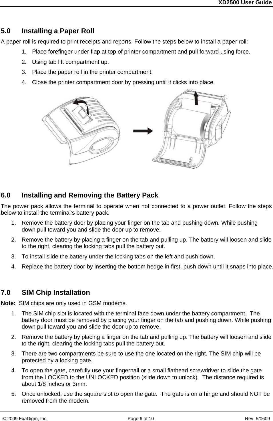 XD2500 User Guide    © 2009 ExaDigm, Inc.      Page 6 of 10                       Rev. 5/0609 5.0  Installing a Paper Roll A paper roll is required to print receipts and reports. Follow the steps below to install a paper roll:  1.  Place forefinger under flap at top of printer compartment and pull forward using force. 2.  Using tab lift compartment up.  3.  Place the paper roll in the printer compartment.  4.  Close the printer compartment door by pressing until it clicks into place.    6.0  Installing and Removing the Battery Pack The power pack allows the terminal to operate when not connected to a power outlet. Follow the steps below to install the terminal’s battery pack.  1.  Remove the battery door by placing your finger on the tab and pushing down. While pushing down pull toward you and slide the door up to remove. 2.  Remove the battery by placing a finger on the tab and pulling up. The battery will loosen and slide to the right, clearing the locking tabs pull the battery out. 3.  To install slide the battery under the locking tabs on the left and push down. 4.  Replace the battery door by inserting the bottom hedge in first, push down until it snaps into place.  7.0  SIM Chip Installation Note:  SIM chips are only used in GSM modems. 1.  The SIM chip slot is located with the terminal face down under the battery compartment.  The battery door must be removed by placing your finger on the tab and pushing down. While pushing down pull toward you and slide the door up to remove. 2.  Remove the battery by placing a finger on the tab and pulling up. The battery will loosen and slide to the right, clearing the locking tabs pull the battery out. 3.  There are two compartments be sure to use the one located on the right. The SIM chip will be protected by a locking gate. 4.  To open the gate, carefully use your fingernail or a small flathead screwdriver to slide the gate from the LOCKED to the UNLOCKED position (slide down to unlock).  The distance required is about 1/8 inches or 3mm. 5.  Once unlocked, use the square slot to open the gate.  The gate is on a hinge and should NOT be removed from the modem. 