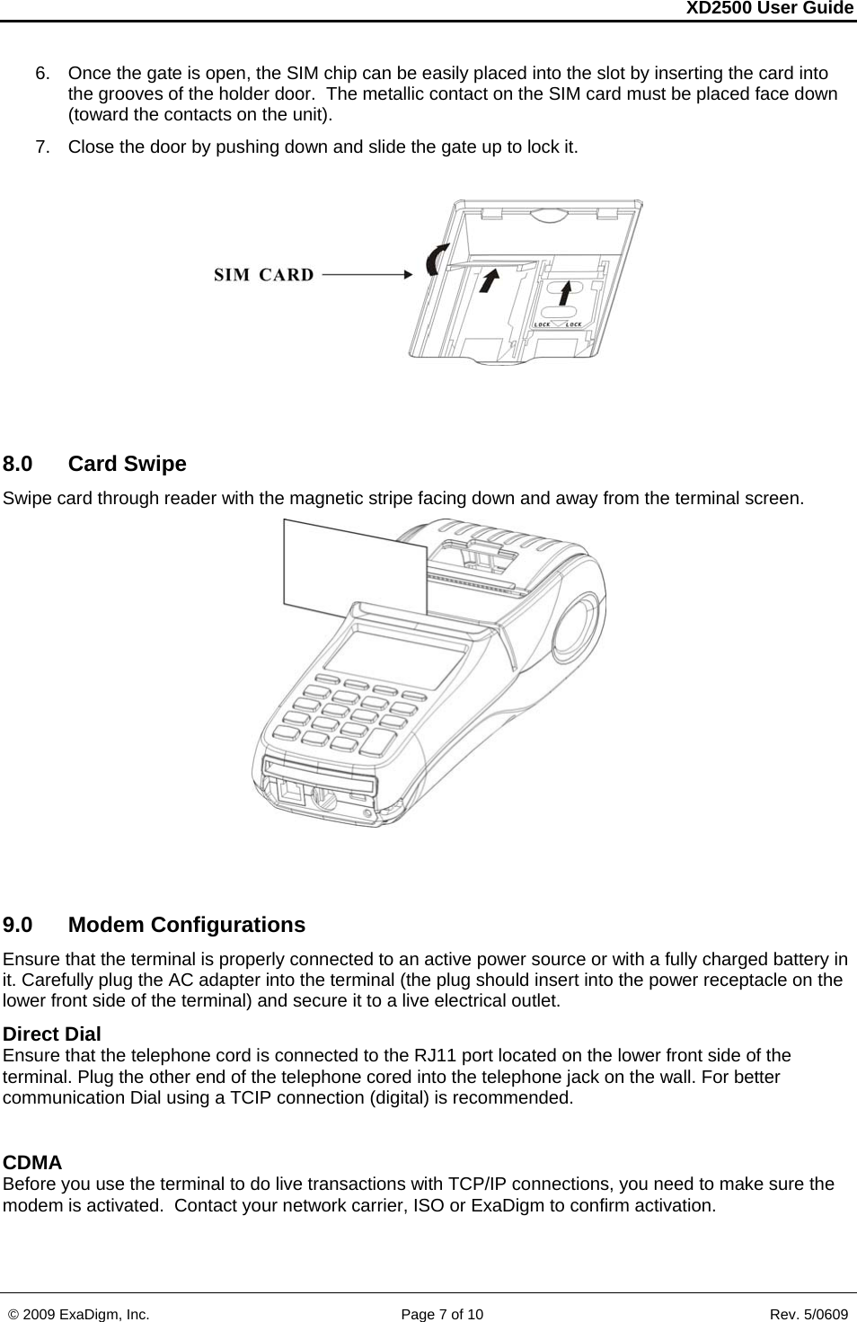 XD2500 User Guide    © 2009 ExaDigm, Inc.      Page 7 of 10                       Rev. 5/0609 6.  Once the gate is open, the SIM chip can be easily placed into the slot by inserting the card into the grooves of the holder door.  The metallic contact on the SIM card must be placed face down (toward the contacts on the unit). 7.  Close the door by pushing down and slide the gate up to lock it.     8.0 Card Swipe Swipe card through reader with the magnetic stripe facing down and away from the terminal screen.     9.0 Modem Configurations Ensure that the terminal is properly connected to an active power source or with a fully charged battery in it. Carefully plug the AC adapter into the terminal (the plug should insert into the power receptacle on the lower front side of the terminal) and secure it to a live electrical outlet. Direct Dial Ensure that the telephone cord is connected to the RJ11 port located on the lower front side of the terminal. Plug the other end of the telephone cored into the telephone jack on the wall. For better communication Dial using a TCIP connection (digital) is recommended.  CDMA Before you use the terminal to do live transactions with TCP/IP connections, you need to make sure the modem is activated.  Contact your network carrier, ISO or ExaDigm to confirm activation.  