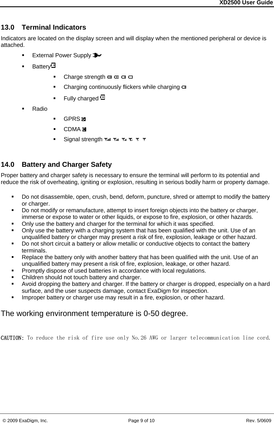 XD2500 User Guide    © 2009 ExaDigm, Inc.      Page 9 of 10                       Rev. 5/0609 13.0 Terminal Indicators Indicators are located on the display screen and will display when the mentioned peripheral or device is attached.   External Power Supply    Battery   Charge strength     Charging continuously flickers while charging    Fully charged   Radio  GPRS   CDMA   Signal strength       14.0 Battery and Charger Safety Proper battery and charger safety is necessary to ensure the terminal will perform to its potential and reduce the risk of overheating, igniting or explosion, resulting in serious bodily harm or property damage.   Do not disassemble, open, crush, bend, deform, puncture, shred or attempt to modify the battery or charger.   Do not modify or remanufacture, attempt to insert foreign objects into the battery or charger, immerse or expose to water or other liquids, or expose to fire, explosion, or other hazards.    Only use the battery and charger for the terminal for which it was specified.    Only use the battery with a charging system that has been qualified with the unit. Use of an unqualified battery or charger may present a risk of fire, explosion, leakage or other hazard.    Do not short circuit a battery or allow metallic or conductive objects to contact the battery terminals.    Replace the battery only with another battery that has been qualified with the unit. Use of an unqualified battery may present a risk of fire, explosion, leakage, or other hazard.    Promptly dispose of used batteries in accordance with local regulations.    Children should not touch battery and charger.    Avoid dropping the battery and charger. If the battery or charger is dropped, especially on a hard surface, and the user suspects damage, contact ExaDigm for inspection.    Improper battery or charger use may result in a fire, explosion, or other hazard. The working environment temperature is 0-50 degree.  CAUTION: To reduce the risk of fire use only No.26 AWG or larger telecommunication line cord. 