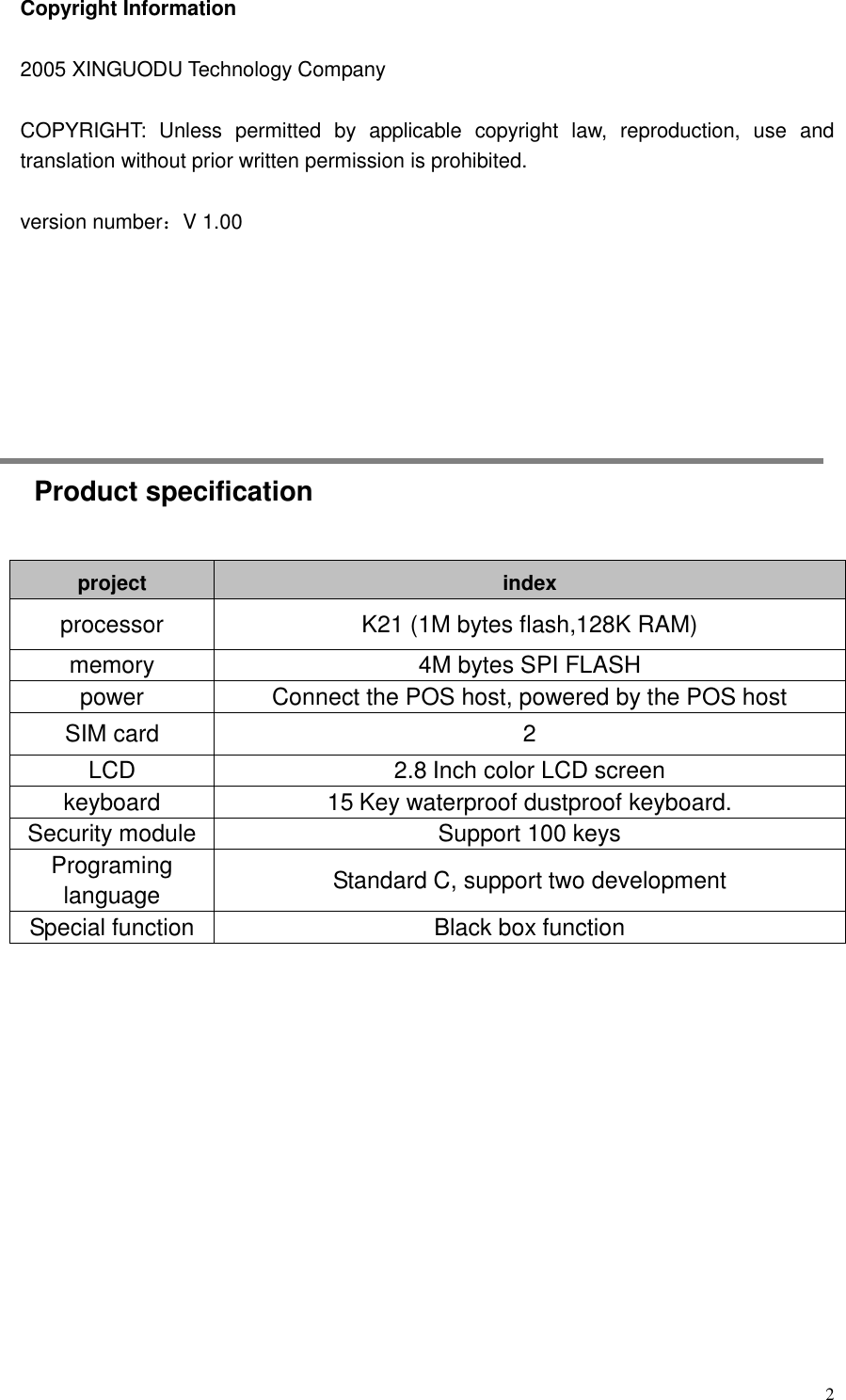  2 Copyright Information  2005 XINGUODU Technology Company  COPYRIGHT:  Unless  permitted  by  applicable  copyright  law,  reproduction,  use  and translation without prior written permission is prohibited.  version number：V 1.00                 Product specification project index processor K21 (1M bytes flash,128K RAM) memory 4M bytes SPI FLASH power Connect the POS host, powered by the POS host SIM card 2 LCD 2.8 Inch color LCD screen keyboard 15 Key waterproof dustproof keyboard. Security module Support 100 keys Programing language Standard C, support two development Special function Black box function    