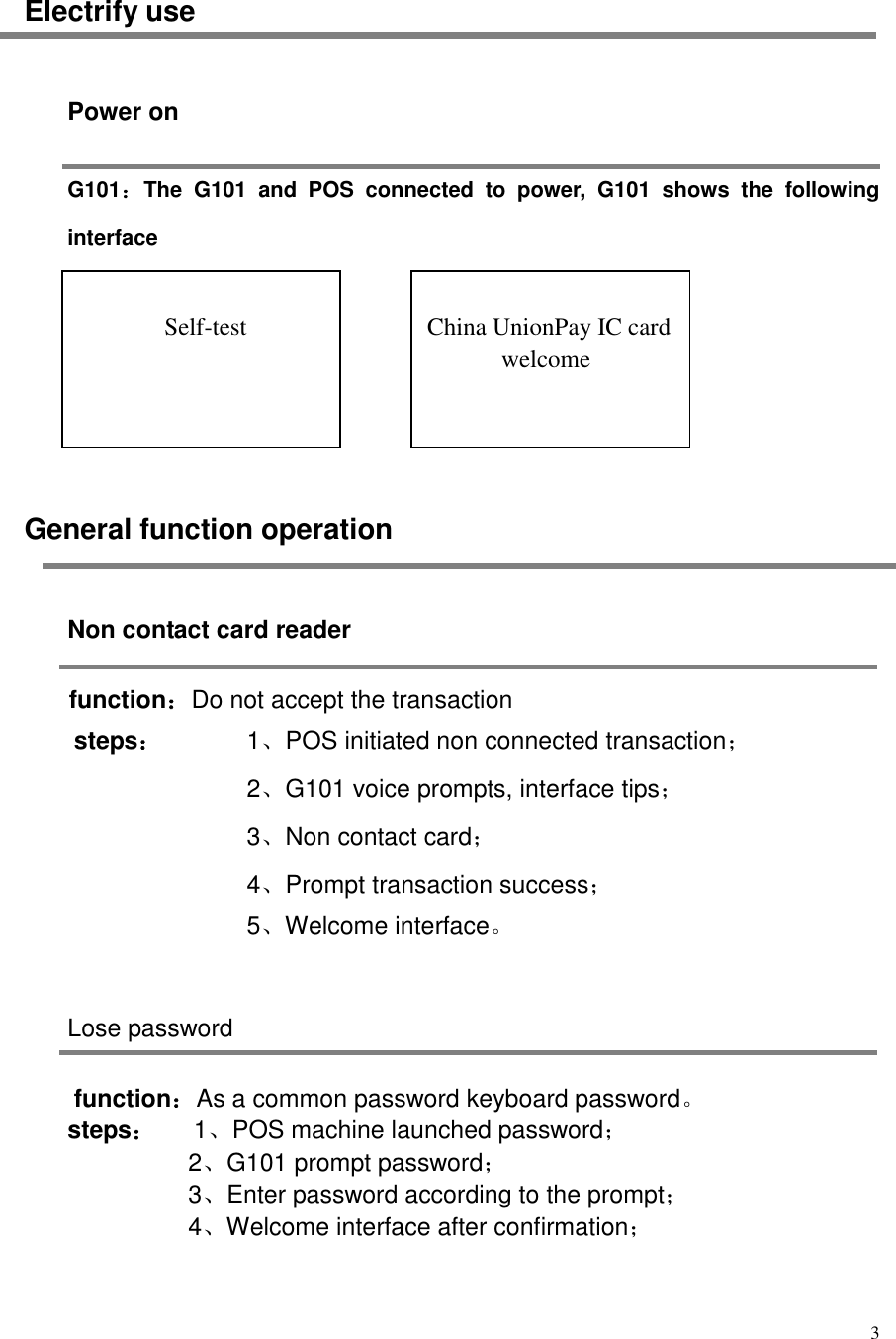  3  Electrify use Power on G101：The  G101  and  POS  connected  to  power,  G101  shows  the  following interface       General function operation Non contact card reader function：Do not accept the transaction steps：     1、POS initiated non connected transaction； 2、G101 voice prompts, interface tips； 3、Non contact card； 4、Prompt transaction success； 5、Welcome interface。    Lose password function：As a common password keyboard password。 steps：   1、POS machine launched password； 2、G101 prompt password； 3、Enter password according to the prompt； 4、Welcome interface after confirmation；   Self-test   China UnionPay IC card welcome 