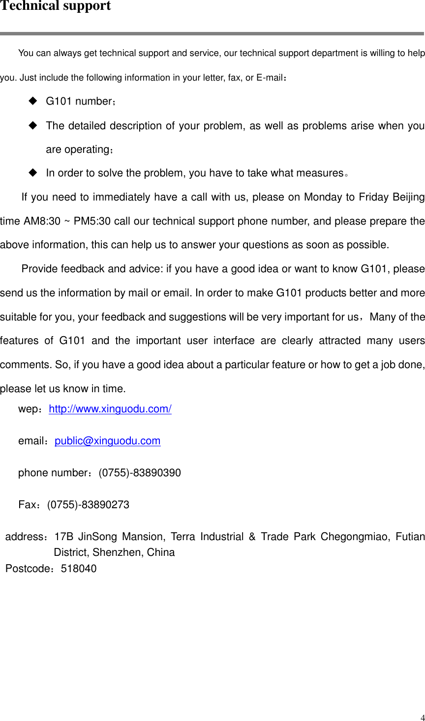  4 Technical support You can always get technical support and service, our technical support department is willing to help you. Just include the following information in your letter, fax, or E-mail： ◆ G101 number； ◆ The detailed description of your problem, as well as problems arise when you are operating； ◆ In order to solve the problem, you have to take what measures。 If you need to immediately have a call with us, please on Monday to Friday Beijing time AM8:30 ~ PM5:30 call our technical support phone number, and please prepare the above information, this can help us to answer your questions as soon as possible. Provide feedback and advice: if you have a good idea or want to know G101, please send us the information by mail or email. In order to make G101 products better and more suitable for you, your feedback and suggestions will be very important for us，Many of the features  of  G101  and  the  important  user  interface  are  clearly  attracted  many  users comments. So, if you have a good idea about a particular feature or how to get a job done, please let us know in time. wep：http://www.xinguodu.com/  email：public@xinguodu.com  phone number：(0755)-83890390  Fax：(0755)-83890273  address：17B JinSong Mansion,  Terra  Industrial  &amp;  Trade  Park  Chegongmiao,  Futian District, Shenzhen, China Postcode：518040 