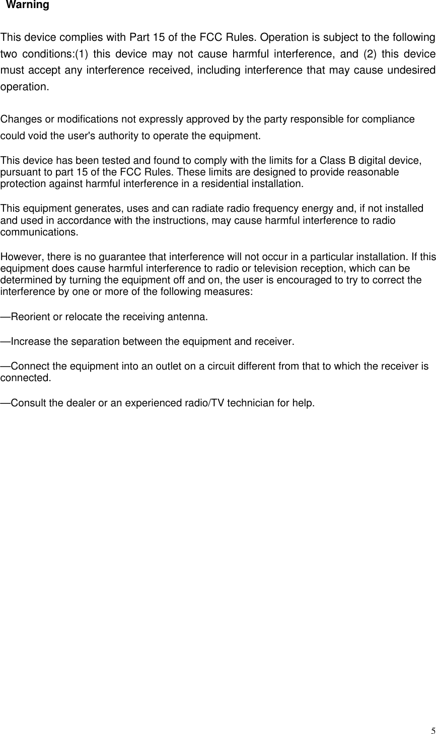  5  Warning     This device complies with Part 15 of the FCC Rules. Operation is subject to the following two  conditions:(1)  this  device  may  not  cause  harmful  interference,  and  (2)  this  device must accept any interference received, including interference that may cause undesired operation.Changes or modifications not expressly approved by the party responsible for compliance could void the user&apos;s authority to operate the equipment.This device has been tested and found to comply with the limits for a Class B digital device, pursuant to part 15 of the FCC Rules. These limits are designed to provide reasonable protection against harmful interference in a residential installation. This equipment generates, uses and can radiate radio frequency energy and, if not installed and used in accordance with the instructions, may cause harmful interference to radio communications. However, there is no guarantee that interference will not occur in a particular installation. If this equipment does cause harmful interference to radio or television reception, which can be determined by turning the equipment off and on, the user is encouraged to try to correct the interference by one or more of the following measures:—Reorient or relocate the receiving antenna.—Increase the separation between the equipment and receiver.—Connect the equipment into an outlet on a circuit different from that to which the receiver is connected.—Consult the dealer or an experienced radio/TV technician for help. 