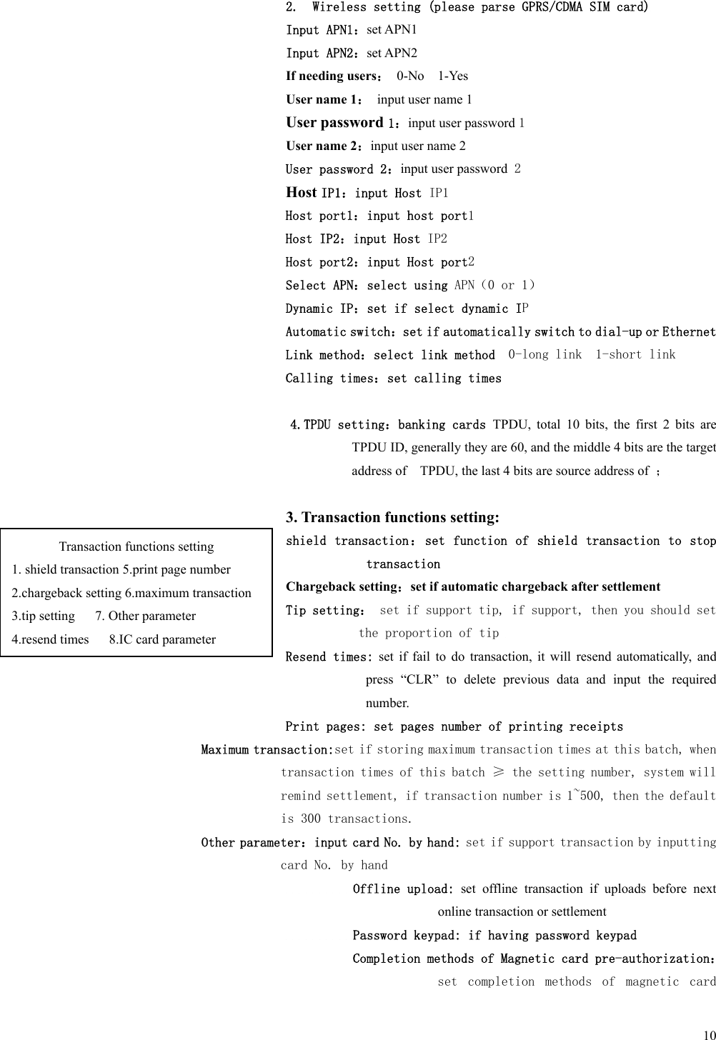   10 2. Wireless setting (please parse GPRS/CDMA SIM card) Input APN1：set APN1 Input APN2：set APN2 If needing users： 0-No  1-Yes User name 1：  input user name 1     User password 1：input user password 1 User name 2：input user name 2   User password 2：input user password 2   Host IP1：input Host IP1 Host port1：input host port1 Host IP2：input Host IP2 Host port2：input Host port2 Select APN：select using APN（0 or 1） Dynamic IP：set if select dynamic IP Automatic switch：set if automatically switch to dial-up or Ethernet Link method：select link method  0-long link  1-short link Calling times：set calling times  4.TPDU setting：banking cards TPDU,  total  10  bits,  the  first  2  bits  are TPDU ID, generally they are 60, and the middle 4 bits are the target address of    TPDU, the last 4 bits are source address of  ；  3. Transaction functions setting: shield transaction：set function of shield transaction to stop transaction Chargeback setting：set if automatic chargeback after settlement Tip setting： set if support tip, if support, then you should set the proportion of tip  Resend times:  set  if  fail  to  do  transaction,  it  will  resend  automatically,  and press  “CLR”  to  delete  previous  data  and  input  the  required number. Print pages: set pages number of printing receipts Maximum transaction:set if storing maximum transaction times at this batch, when transaction times of this batch ≥ the setting number, system will remind settlement, if transaction number is 1~500, then the default is 300 transactions. Other parameter：input card No. by hand: set if support transaction by inputting card No. by hand           Offline upload:  set  offline  transaction  if  uploads  before  next online transaction or settlement           Password keypad: if having password keypad Completion methods of Magnetic card pre-authorization：set  completion  methods  of  magnetic  card Transaction functions setting 1. shield transaction 5.print page number 2.chargeback setting 6.maximum transaction 3.tip setting   7. Other parameter 4.resend times      8.IC card parameter 