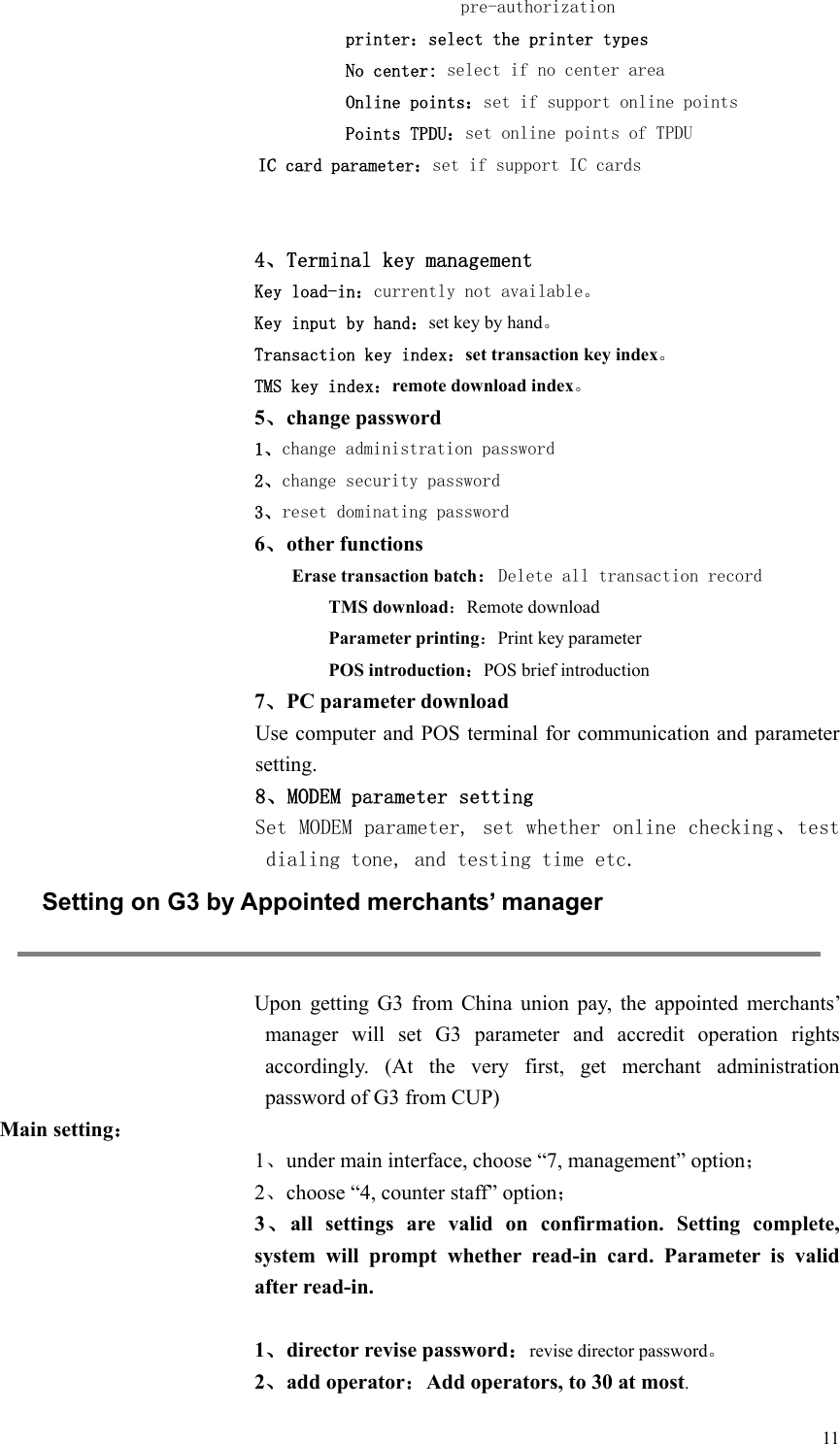  11pre-authorization printer：select the printer types No center: select if no center area Online points：set if support online points Points TPDU：set online points of TPDU   IC card parameter：set if support IC cards   4、Terminal key management Key load-in：currently not available。 Key input by hand：set key by hand。 Transaction key index：set transaction key index。 TMS key index：remote download index。 5、change password 1、change administration password 2、change security password 3、reset dominating password 6、other functions Erase transaction batch：Delete all transaction record TMS download：Remote download Parameter printing：Print key parameter POS introduction：POS brief introduction 7、PC parameter download   Use computer and POS terminal for communication and parameter setting. 8、MODEM parameter setting Set MODEM parameter, set whether online checking、test dialing tone, and testing time etc.  Setting on G3 by Appointed merchants’ manager  Upon  getting  G3  from  China  union  pay,  the  appointed  merchants’ manager  will  set  G3  parameter  and  accredit  operation  rights accordingly.  (At  the  very  first,  get  merchant  administration password of G3 from CUP)   Main setting： 1、under main interface, choose “7, management” option； 2、choose “4, counter staff” option； 3、all  settings  are  valid  on  confirmation.  Setting  complete, system  will  prompt  whether  read-in  card.  Parameter  is  valid after read-in.  1、director revise password：revise director password。 2、add operator：Add operators, to 30 at most. 